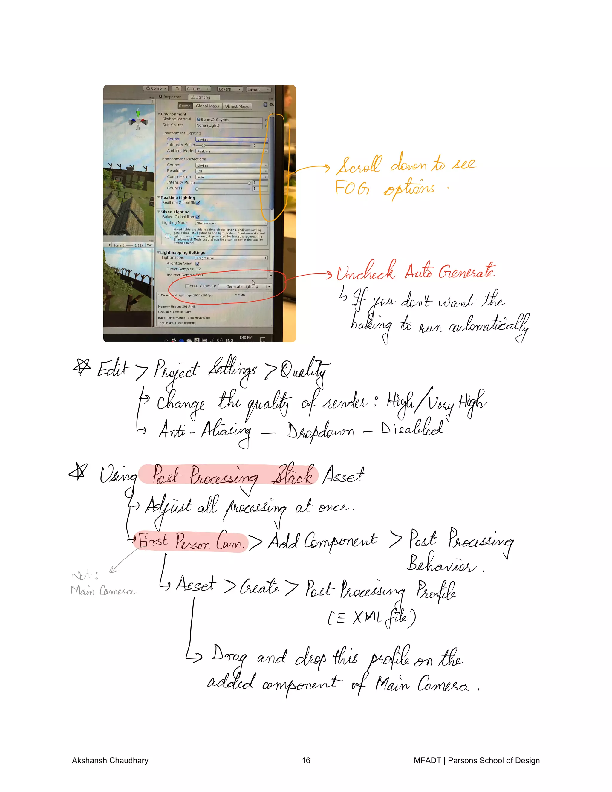 Goofoffend.see
UncheckAutoGenerate
Ifyou
don't want the
bakingto run automatically
Edit ProjectSettings Quality
change thequalityofsender HighwayHigh
Anti Aliasing Deepdown Disabled
Using PostProcessing StackAsset
Adjustallprocessing at once
first PersonCam AddComponent 7 Post Processing
Not
Behavior
Maincamera Asset 7Create 7 PostProcessing Profile
XMLfile
Drag and dropthisprofileon the
addedcomponentofMainCamera
Akshansh Chaudhary 16 MFADT | Parsons School of Design
 