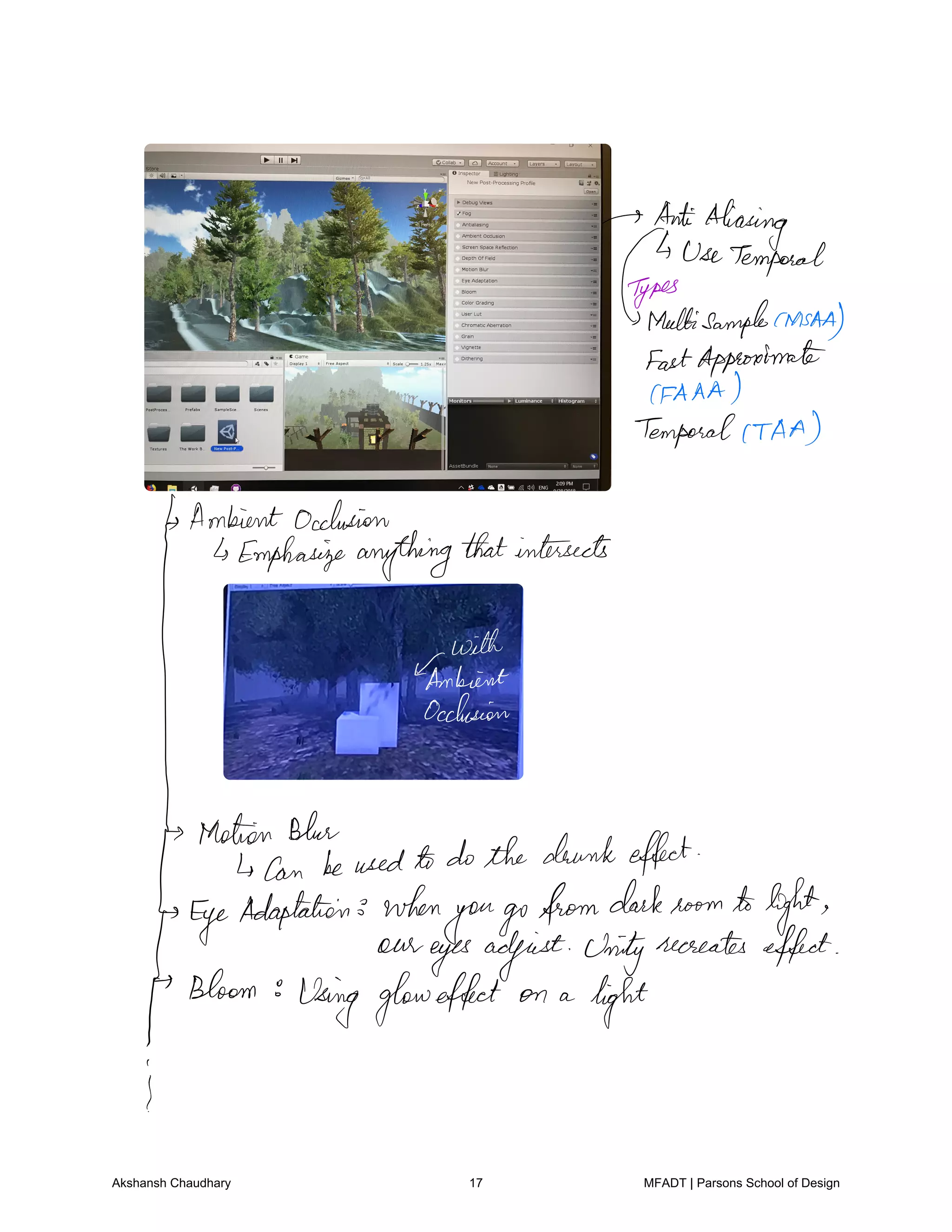 AntiAliasing
UseTemporal
aedfisamplehasAA
FastApproximate
CFAAA
TemporalCTAA
Ambientocclusion
Emphasizeanythingthatintersects
qfthm.LI
Motion Blue
Can beusedto dothe drunkeffect
Eye
Adaptation when
yougofromdarkroom tolight
our
eyesadjust Unityrecreates effect
Bloom
Using gloweffect on a
light
I
Akshansh Chaudhary 17 MFADT | Parsons School of Design
 