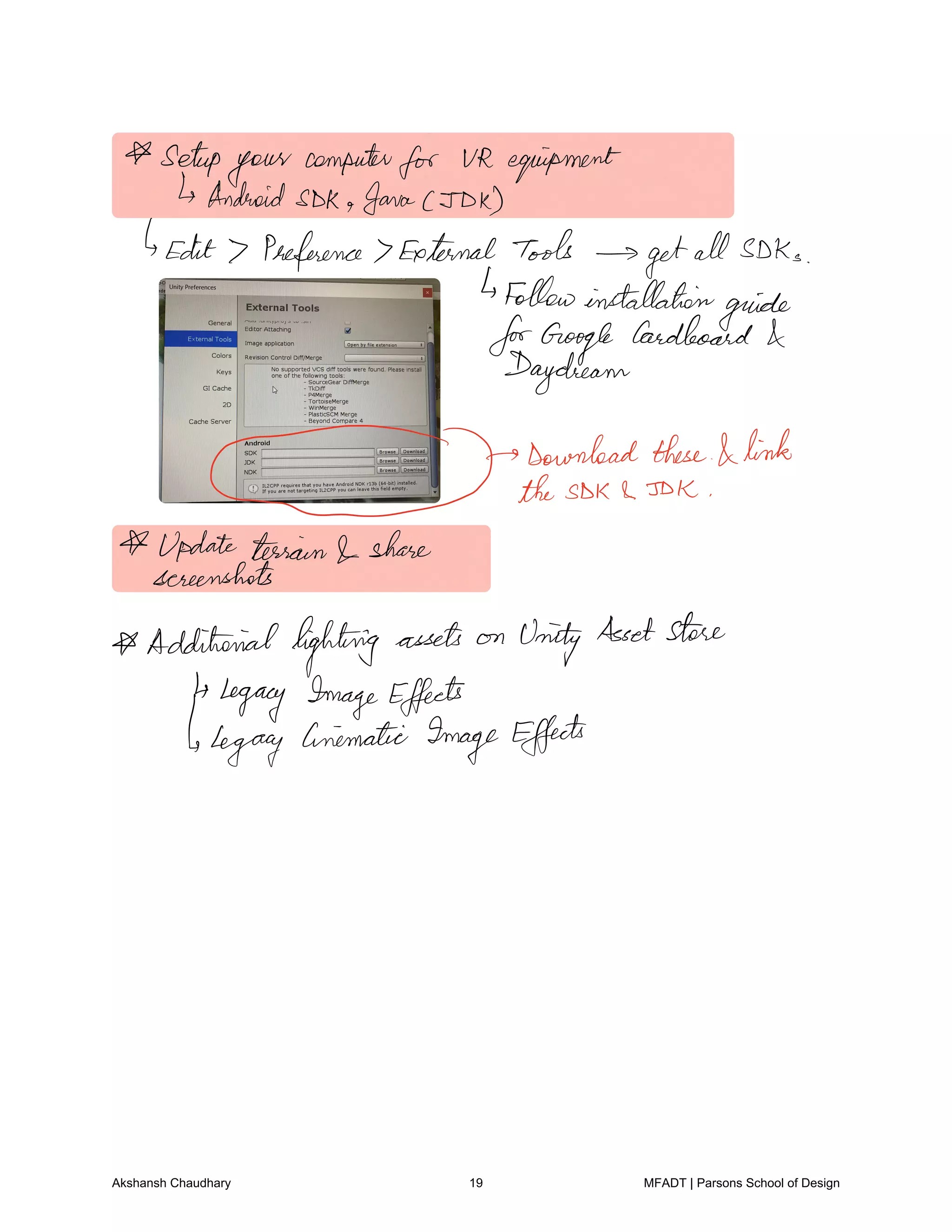 setup
your
computer
for UR equipment
IsAndroidSDK Java JDK
Edit 7 Preference 7External Tools
getall SDKs
Followinstallation
guide
forGoogle
Cardboard
Daydream
f
Download these I link
theSDK SDK
Update tesian share
screenshots
Additionallighting assets on
UnityAssetstore
4Legacy ImageEffects
legacy Cinematic ImageEffects
Akshansh Chaudhary 19 MFADT | Parsons School of Design
 