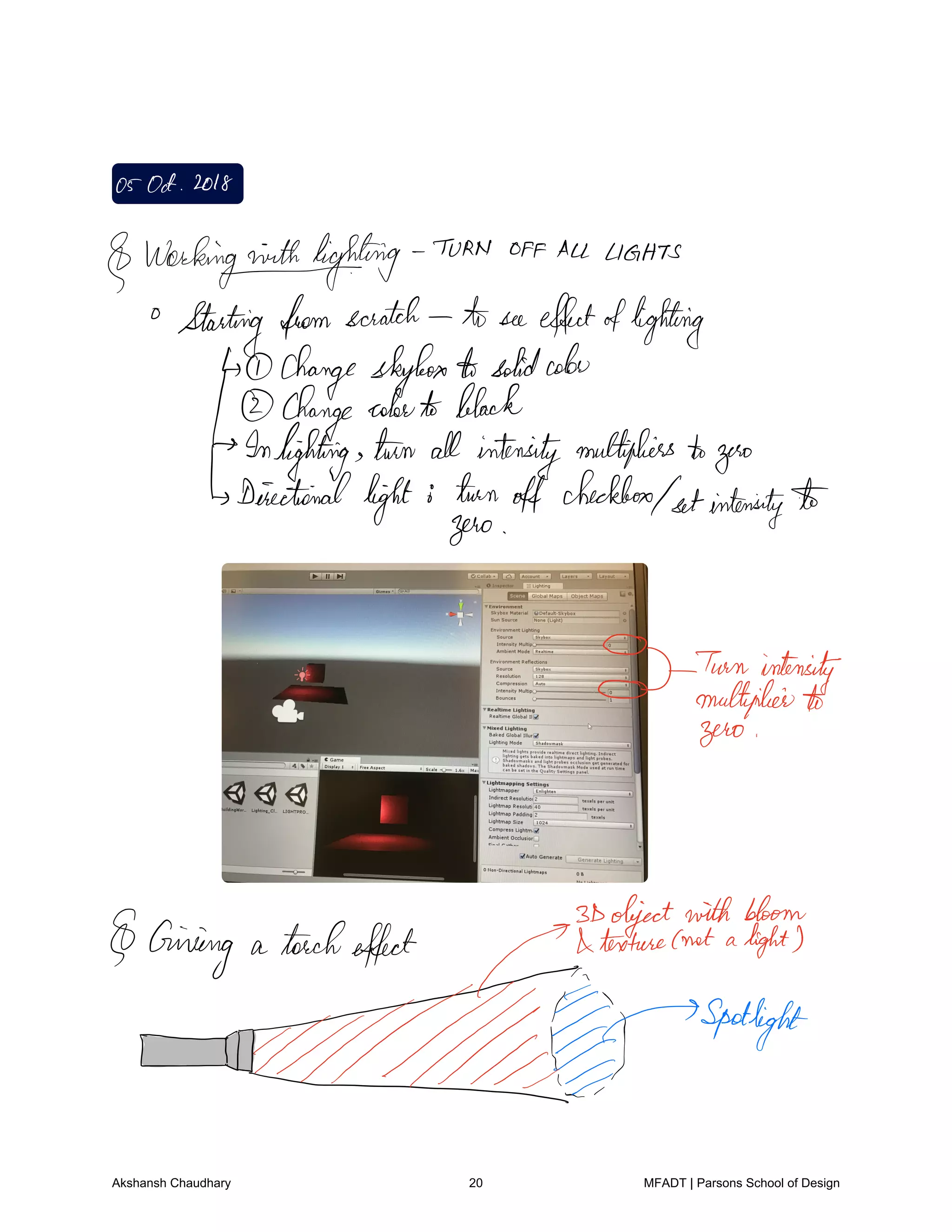 05Oct 2018
Workin
outfighting
TURN off ALL LIGHTS
Starting fromscratch toseeeffectoflighting
Changeskybox A solidcolor
Change colorto black
Inlighting turn all intensitymultiplierstozero
Directional
light turnoff checkbox
setintensity
zero
O
d Turn intensity
multiplierto
zero
Giving a torcheffect fiftefittmentatha
blown
EID
spotlight
Akshansh Chaudhary 20 MFADT | Parsons School of Design
 