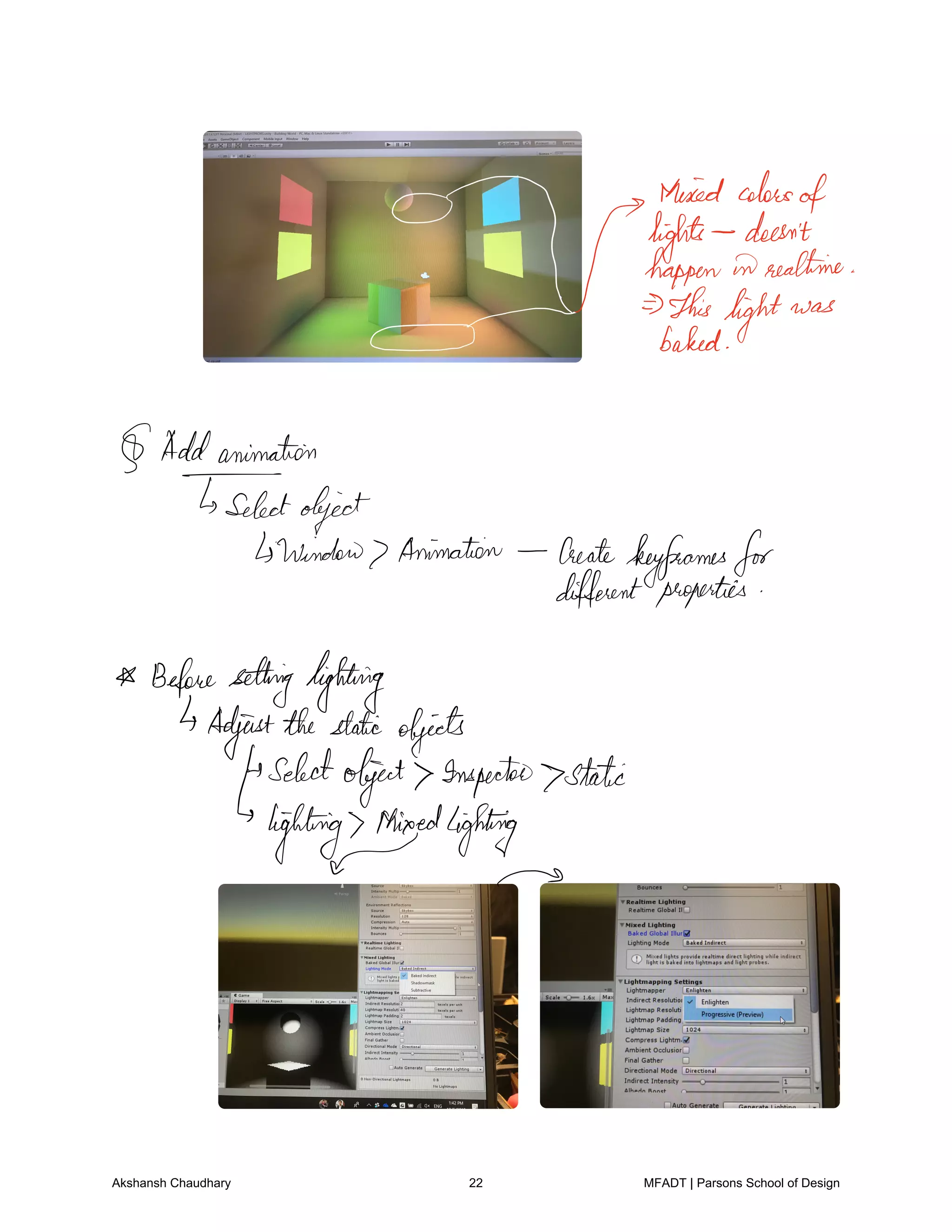 hitmanEEmfeaet.me
This
light was
0 baked
Addanimation
Tselectobject
window Animation Create
keyframesfor
different properties
Beforesettinglighting
Adjustthestatic objects
selectobject Inspector static
lighting Mixedlighting
Akshansh Chaudhary 22 MFADT | Parsons School of Design
 