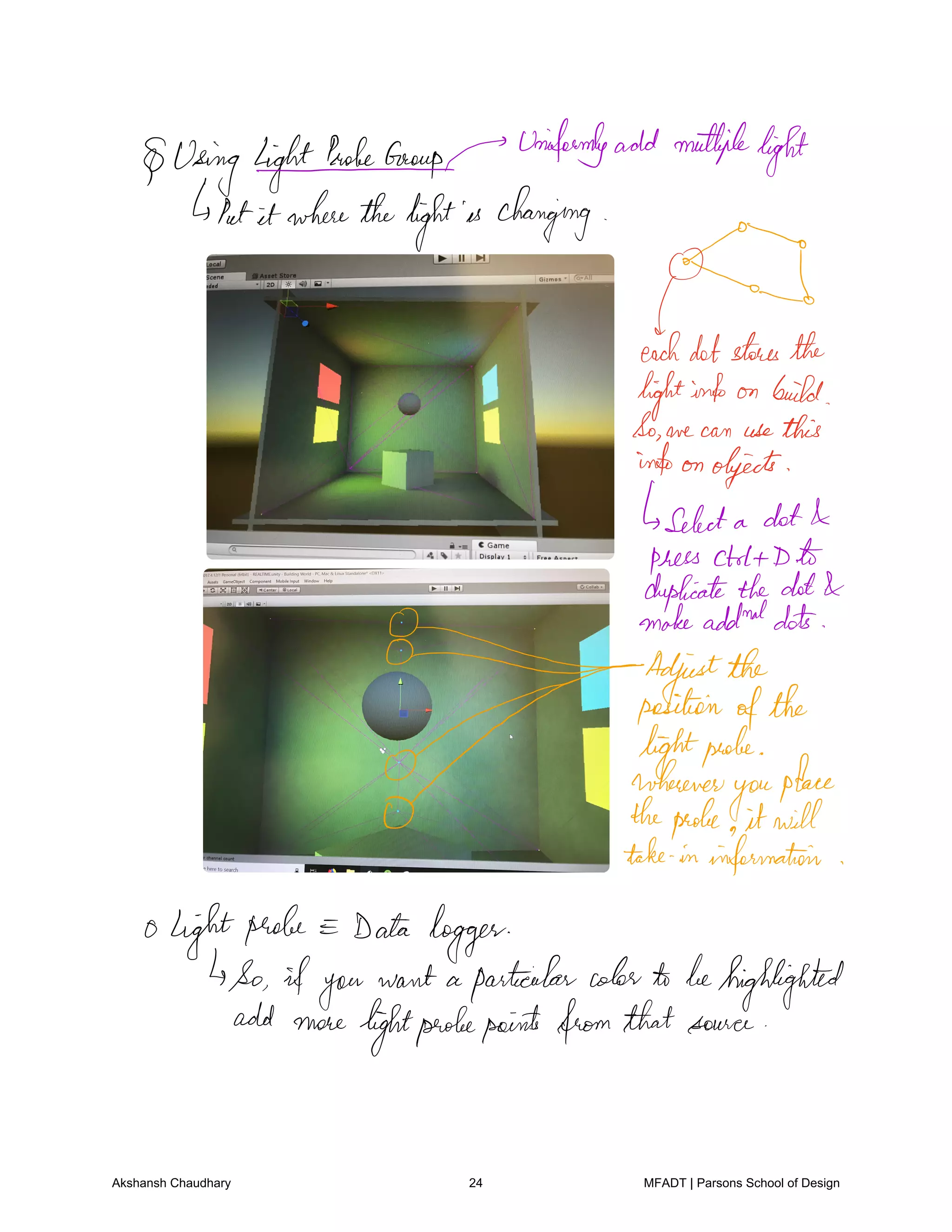 Using lightPaoleeGrouprunifeemlyadd multiple
light
Putit wherethelightis changing
g
toteach
dotstoresthe
lightinfo on build
So we can usethis
infoon objects
Select a dot
press ctrlt D.li
duplicatethedot
0 makeaddnddots
0 2
Adjustthe
positionofthe
0 lightprobe
wherever
you
place
0 theprobe it will
take in information
0 lightprobe Data logger
So ifyou
want a particularcolorto behighlighted
add more
lightprobepoints fromthatsource
Akshansh Chaudhary 24 MFADT | Parsons School of Design
 