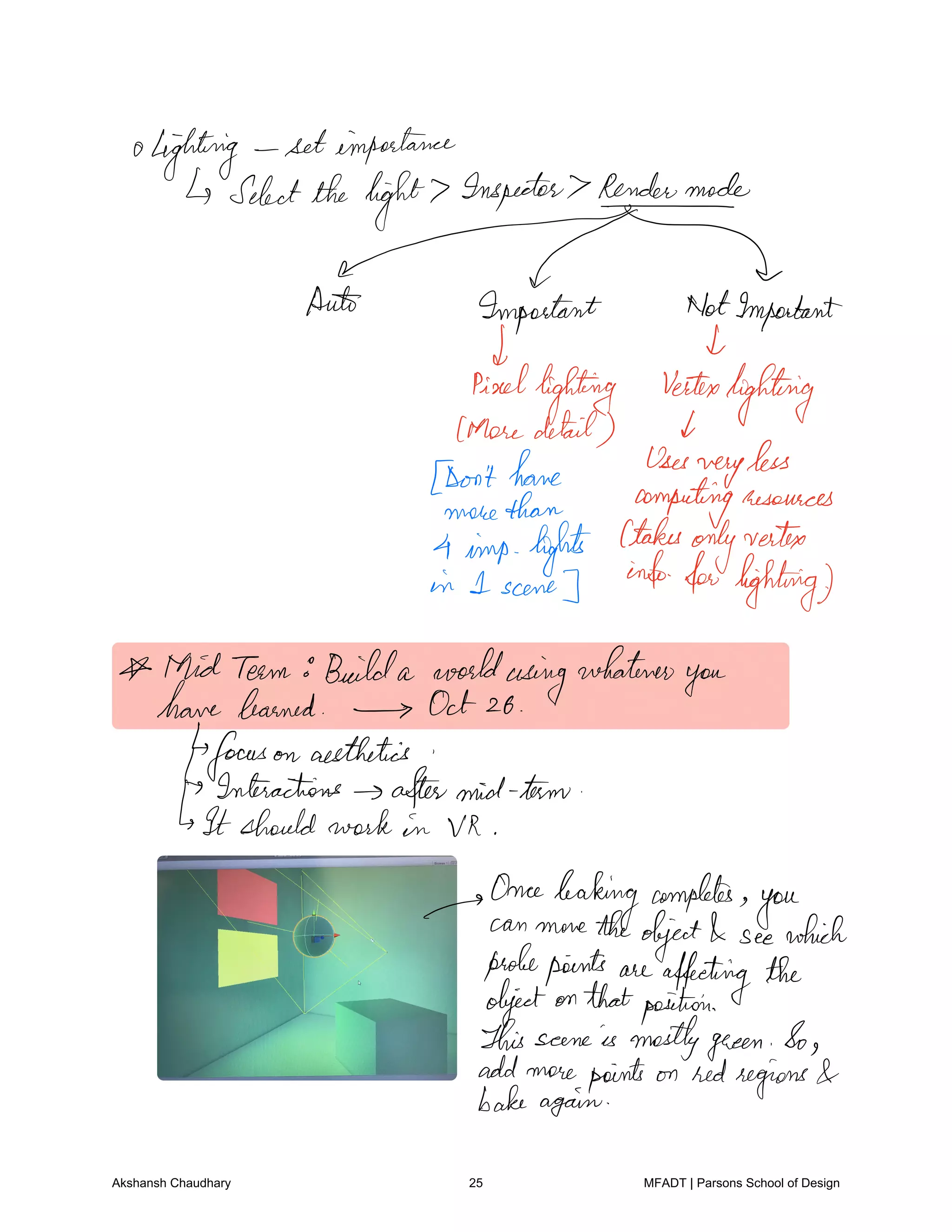 lightning setimportance
Selectthe light Inspector Rendermode
MAult Important NotImportant
I
died
lighting vertex
lighting
Moredetail d
Don'thome Uses
very
less
more than computingresources
4 imp lofts Ctakes
onlyvertex
in 1 scene
infoforlighting
Mid Team Builda worldusing
whatever
you
havelearned Oct 26
focus on aesthetics
Interactions aftermid term
It should work in VR
Once
leaking completes
youcan move theobject see which
probepoints are affectingthe
objectonthatposition
This scene is mostlygreen So
add more points on redregions
bakeagain
Akshansh Chaudhary 25 MFADT | Parsons School of Design
 