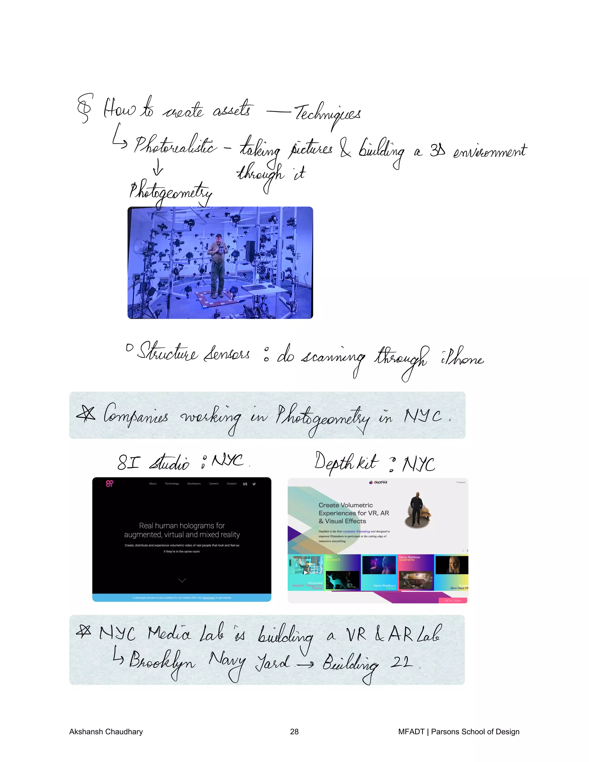 Howtocreate assets Techniques
Photorealistic
takingpictures building a 3Denvironment
4 through it
Photogeometry
Structuresensors doscanning through
iPhone
Companies
working in Phatgeometry in NYC
8 I studio NYC Depthkit Nyc
NYC MediaLab is building a VR ARLab
Brooklyn Navy yard Building 22
Akshansh Chaudhary 28 MFADT | Parsons School of Design
 