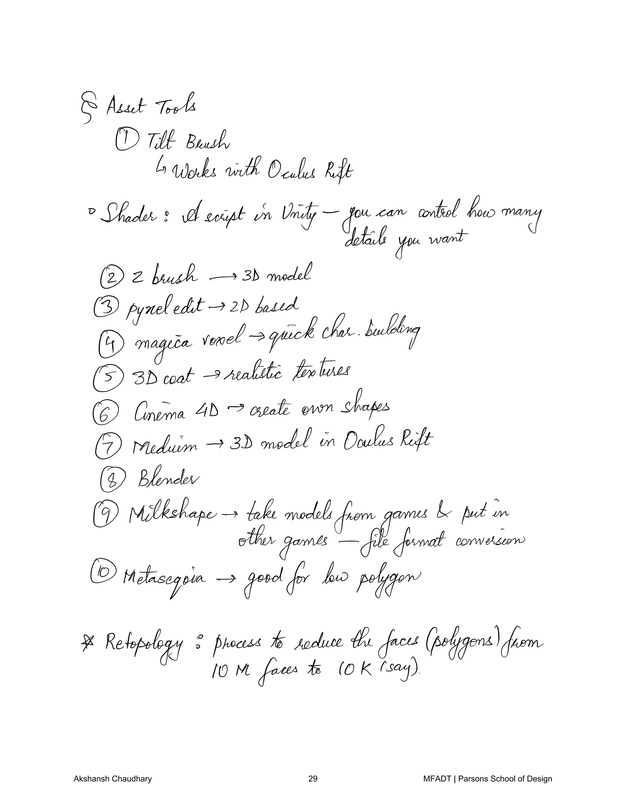 AssetTools
Tilt Brush
works withOculus Rift
Shader Ascript in Unity you
can controlhow
many
details
you
want
2 brush 3Dmodel
pyneledit 2Dbased
magica
rood quickcharbuilding
3D coat realistictextures
Cinema 4D create own shapes
Medium 3D model in OculusRift
Blender
Milkshape takemodels
fromgames putin
other
games fileformatconversion
thetas
egoia goodfor lowpolygon
Retopology process to reducethefaces polygonsfrom
10 Hefaces to 10 K c
say
Akshansh Chaudhary 29 MFADT | Parsons School of Design
 