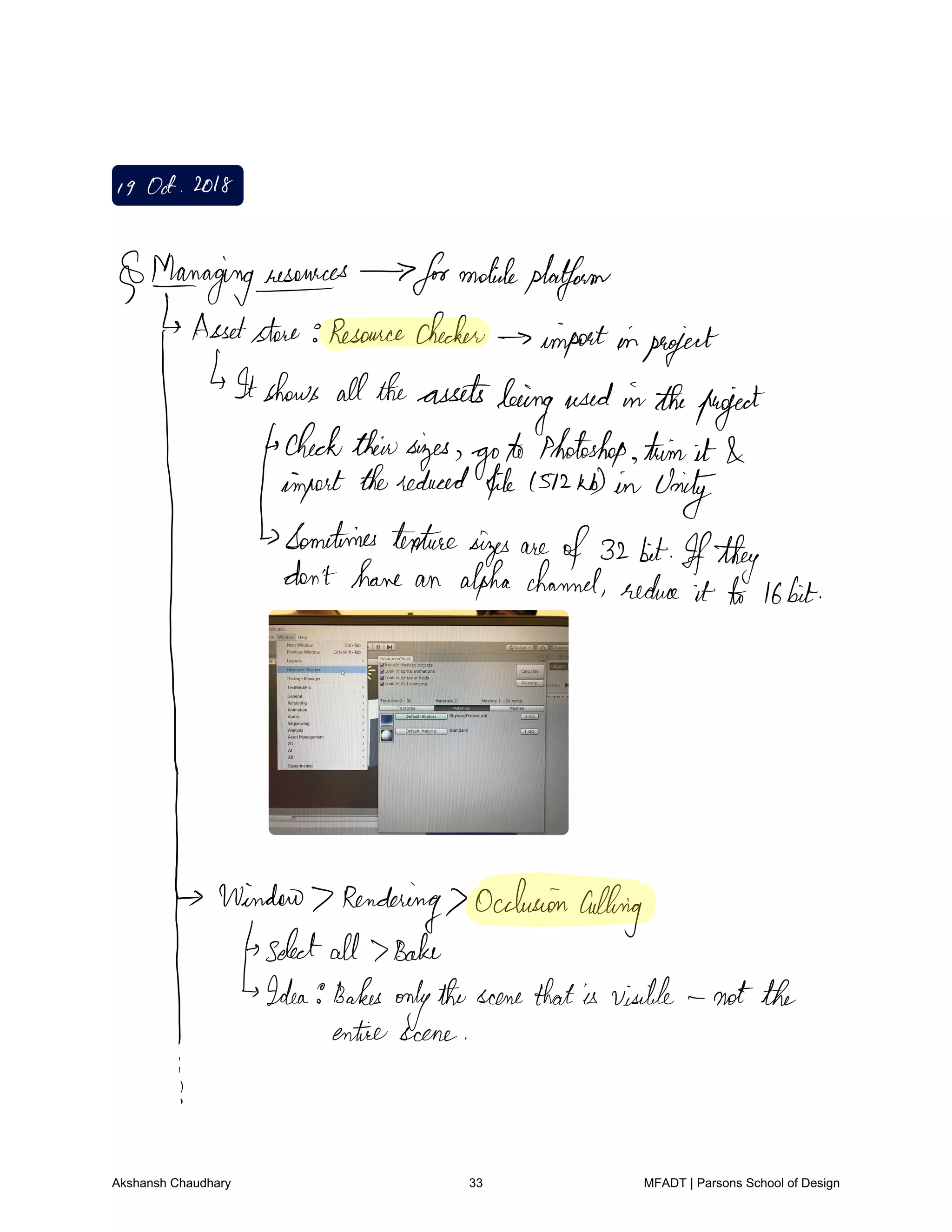 I9Oct 2018
Maeragingresources formobileplatform
Assetstore Resourcechecker
importinproject
Itshows alltheassets
beingused intheproject
checktheirsizes
goto Photoshop trim it
import thereduced file1512KD in Unity
Sometimes texturesizes are
of32 bit Ifthey
I
don'thave an alpha channel reduce it to 16bit
Window Rendering
Occlusion
culling
selectall Bake
Idea Bakes
onlythescenethatis visible notthe
entire scene
j
Akshansh Chaudhary 33 MFADT | Parsons School of Design
 