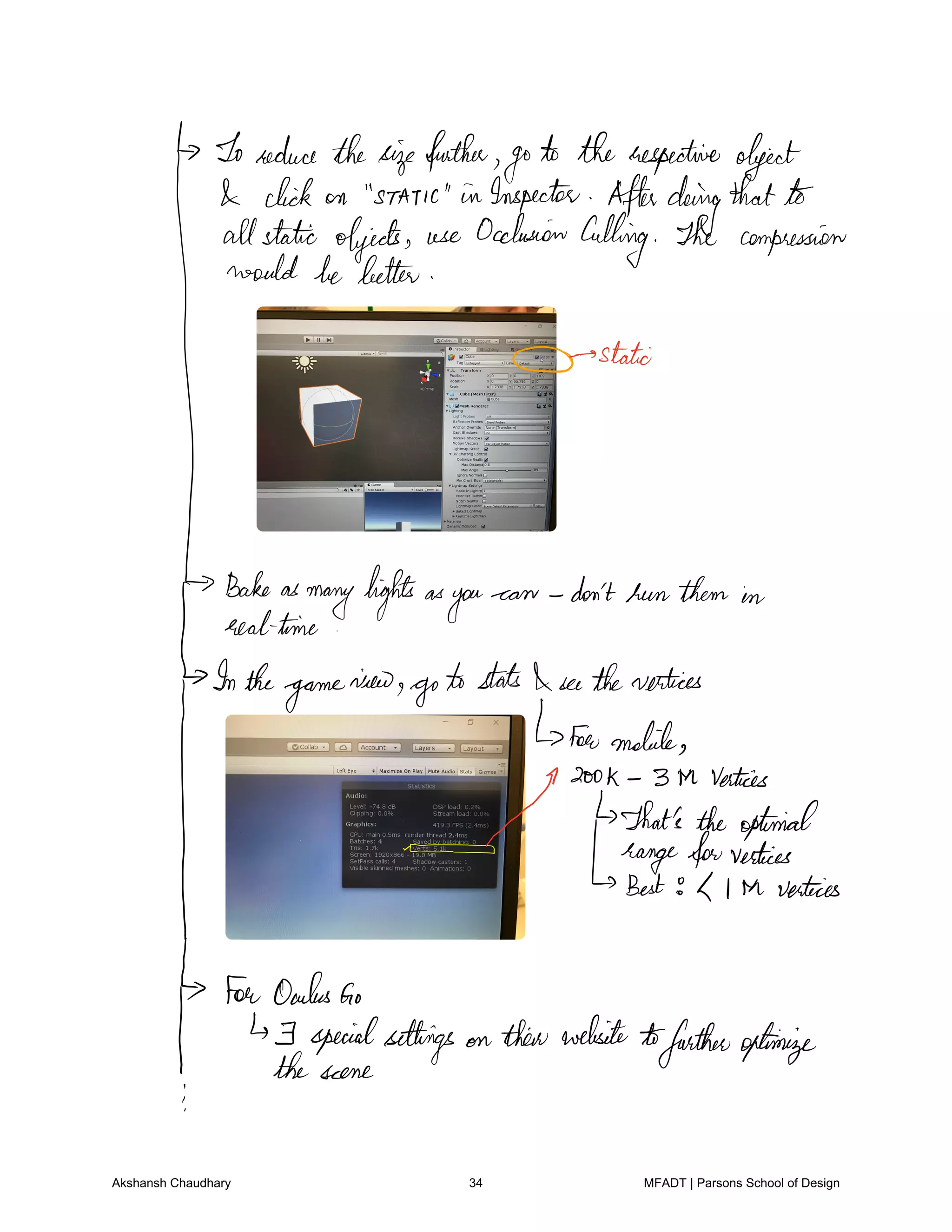 Toreduce thesizefather
go
to therespective object
click on static in Inspector Afterdoingthatto
allstatic objects use Occlusion
Culling The compression
would be better
stateI
Bakeas
manylightsas
you
can don'tbunthem in
realtime
Inthe
game
view
gotostats I seethevertices
fanmobile
ME3galiaatigan.ae
hfngf.fm
vertices
L l th vertices
ForOculusGo
F specialsettings on theirwebsite tofurtheroptimize
thescene
Akshansh Chaudhary 34 MFADT | Parsons School of Design
 
