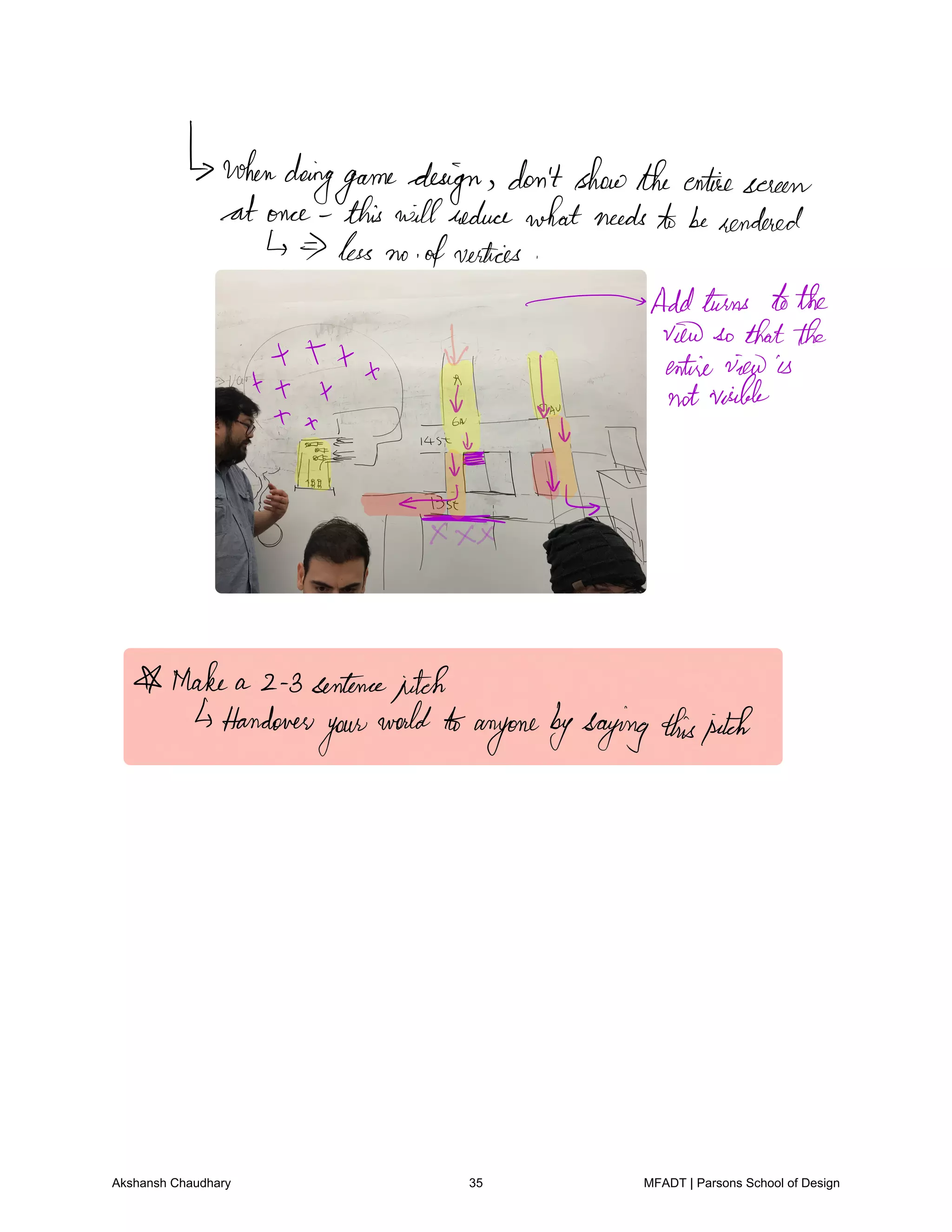 whendoing
gamedesign don'tshowtheentire screen
at once this willreducewhatneedstoberendered
less no ofvertices
Addturns tothe
viewso thatthe
X X X entireviewis
1 x x f notviable
x
ja Iv
a
Make a 2 3 sentencepitch
Handover
your
world toanyonebysayingthispitch
Akshansh Chaudhary 35 MFADT | Parsons School of Design
 