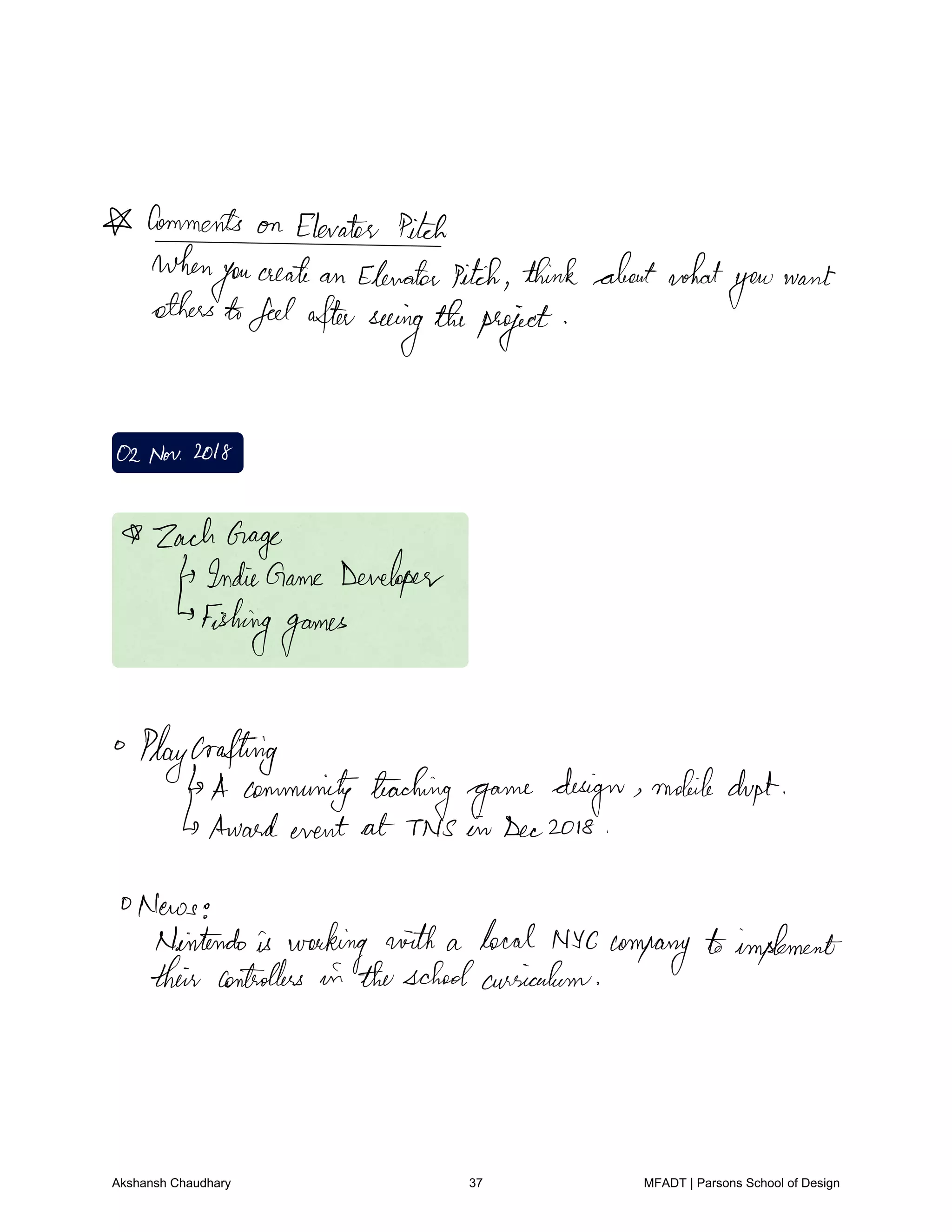 CommentsonElevatitch
when
you
create an Elevatorpitch thinkaboutwhat
you
want
otherstofeelafterseeing
theproject
02Nov2018
ZachGage
IndieGame Developer
Fishinggames
Playcrafting
A communityteaching
game design mobile dupt
Awardevent at TNS in Dec2018
0News
Nintendois working with a local NYC company toimplement
their controllers in theschoolausiculum
Akshansh Chaudhary 37 MFADT | Parsons School of Design
 