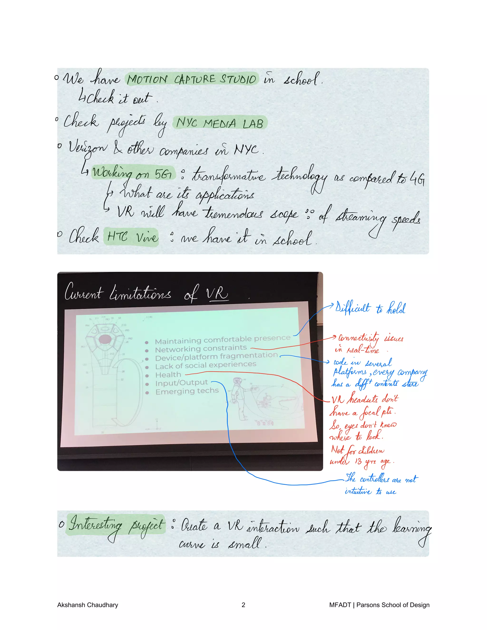 We haveMOTION CAPTURESTUDIO in school
4check it out
Checkphojects by NYCMEDIA LAB
Verizon othercompanieseduNYC
workingon Sa transformativetechnology as comparedto4G
what are its applications
VB will havetremendous scope ofstreamingspeeds
Check HTC vine we have it in school
Currentlimitations of VI
Difficulttohold
connectivityissues
inrealtime
codeinseveral
platformseverycompany
Thas
a difftcontentsstate
Ukheadsetsdon't
haveafocalpts
Soeyes
don'tknow
wheretolook
qwww.wdwb
emtuYfhollFmare
not
Interestingproject create a Ukinteractionsuchthatthelearning
curve is small
Akshansh Chaudhary 2 MFADT | Parsons School of Design
 
