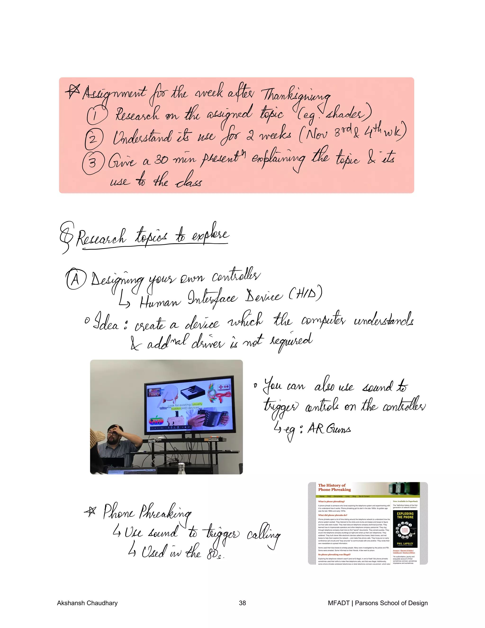 AssignmentfortheweekafterThanksgiving
Research on theassignedtopic leg shades
Understandits usefor2 weeks Nov 3rd 4thwk
Give a 30 minphesenthexplainingthetopic its
use totheclass
1 explore
Designingyour
own controller
HumanInterfaceDeviceCHID
Idea create a device which the computer understands
addmaldriveris not required
You can alsouse sound
trigger controls on thecontroller
eg
AdGems
PhonePhreaking
usesound totriggercalling
UsedintheSos
Akshansh Chaudhary 38 MFADT | Parsons School of Design
 