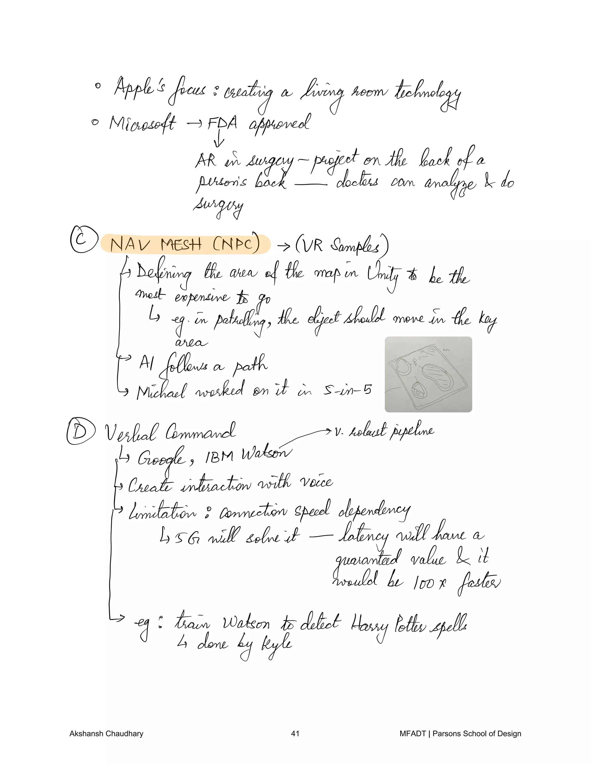 Apple'sfocus creating a
living room technology
Microsoft FDA approved
Akinsurgery projectonthe backofa
person's back doctors can analyze do
surgery
NAV MESH CNPc QR Samples
Defining the area ofthe mapin Unityto bethe
most expensiveto go
ega.gepatrolling theobjectshould move in thekey
Alfollows a path
Michaelworked on it in 5 in s
VerbalCommand
Tv
robustpipeline
Google IBM Watson
Createinteractionwith voice
limitation 8 connectionspeeddependency
sG will solve it latency willhave a
guaranteedvalue it
would be toox faster
eye train Watson todetect
HarryPotterspells
done
byKyle
Akshansh Chaudhary 41 MFADT | Parsons School of Design
 