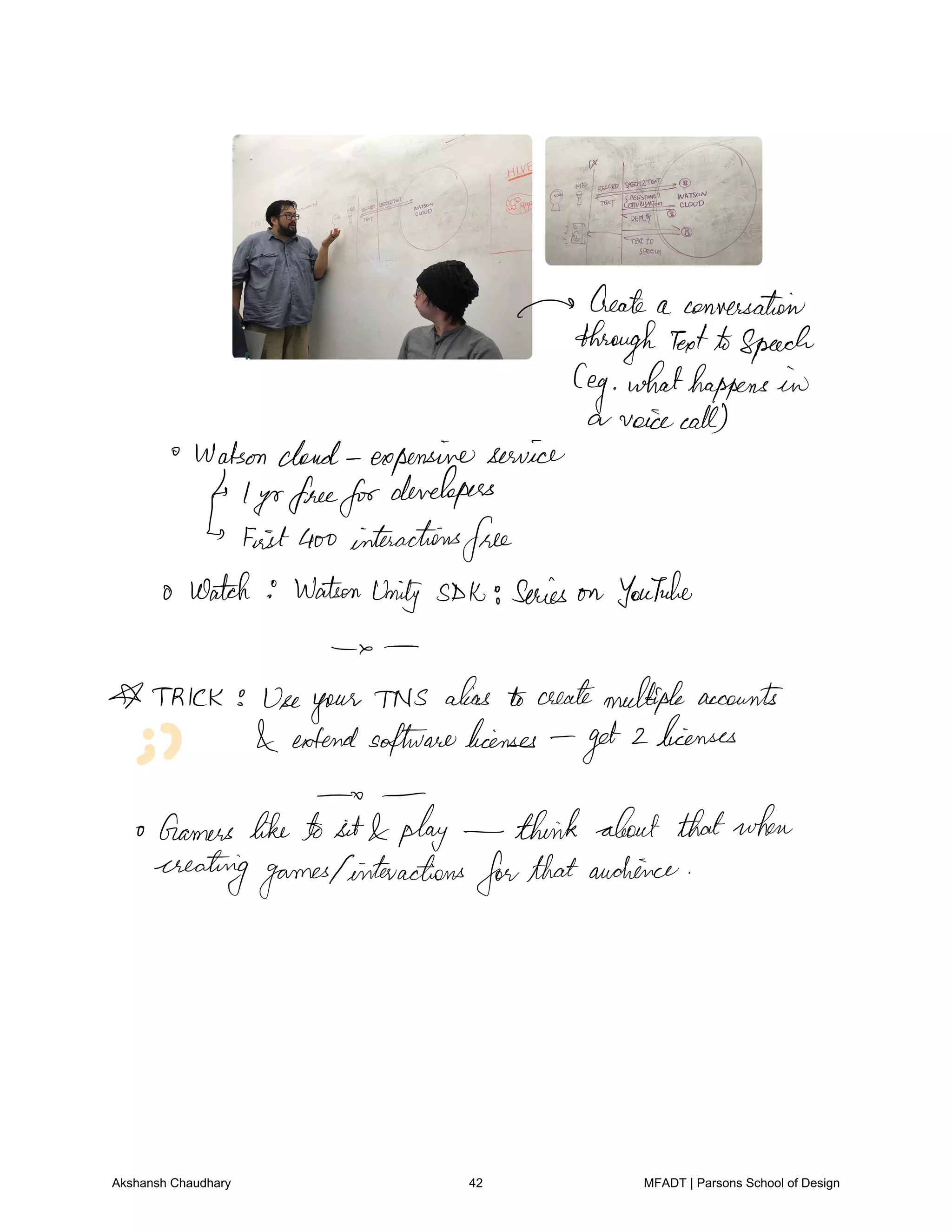 m Create a conversation
through TextASpeech
leg whathappens in
a voicecall
Watsoncloud expensiveservice
l yrfreefor
developers
FeistGoo interactions
free
o Watch Watson
Unity SDK series on YouTube
a
A TRICK Useyour TNS alias to createmultipleaccounts
extendsoftwarelicenses
get 2licenses
o
o Gamers liketo sit play think about thatwhen
creatinggames1interactions
forthataudience
Akshansh Chaudhary 42 MFADT | Parsons School of Design
 