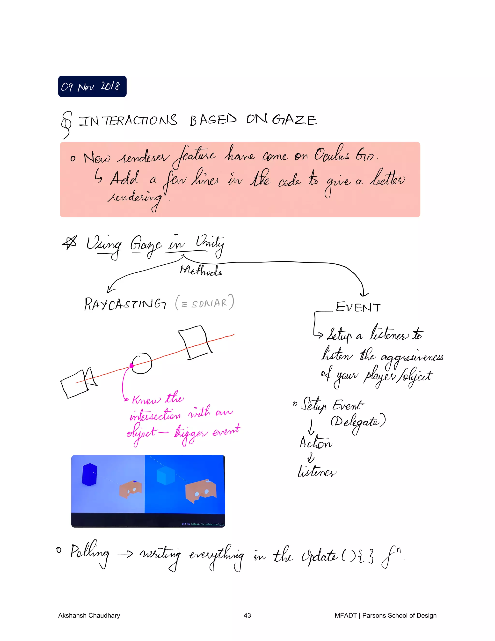 09Nov2018
INTERACTIONS BASED ON GAZE
o Newrendererfeaturehomecome on OculusGo
Add a
fewlines in thecodeto
give
a better
rendering
Using Gayeinning
cRAYCASTING SONAR EVENT
Setup a listenerto
listentheaggressiveness
aidknowthe
4yourplayerAbject
intersection with an
Setup Event
object triggerevent f
CDelegates
Achain
de
listener
Polling writing everything in the update1323 fn
Akshansh Chaudhary 43 MFADT | Parsons School of Design
 