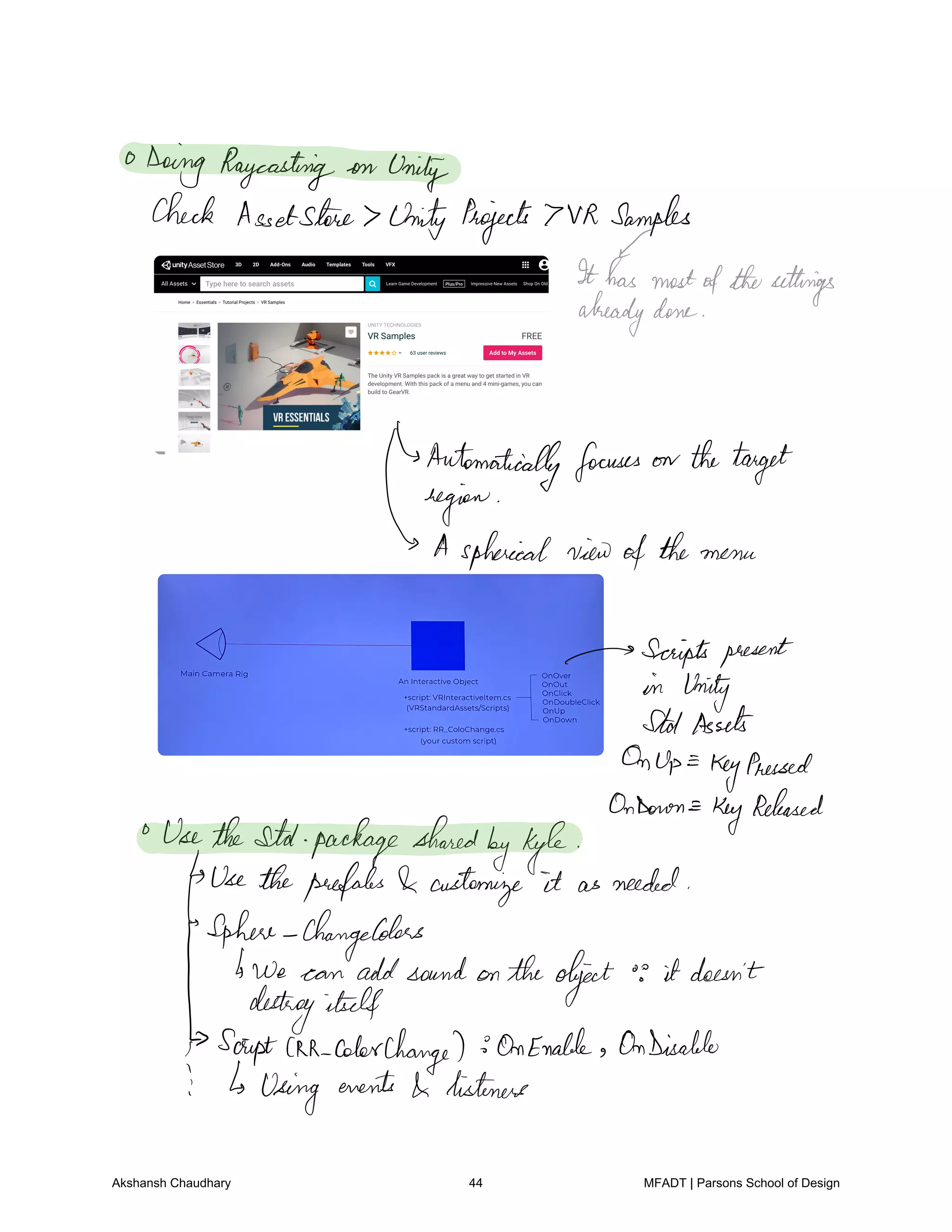 0
Doing Raycasting on
Unity
Check Assetshire Unity Projects 7VR Samples
Ithasmostofthesettings
alreadydone
Automatically focuses on thetarget
Titans
jhaicalviewofthe menu
Scriptspresent
in Unity
StatAssets
OnUp KeyPressed
OnDoron
Key
Released
UsetheStd packageshared
byKyle
Usetheprefabs customize it as needed
Sphere ChangeColors
bwe can addsound on theobject
o
it doesn't
destroyitself
ScriptAR colorchange OnEnable OnDisable
i b using
events listeners
Akshansh Chaudhary 44 MFADT | Parsons School of Design
 