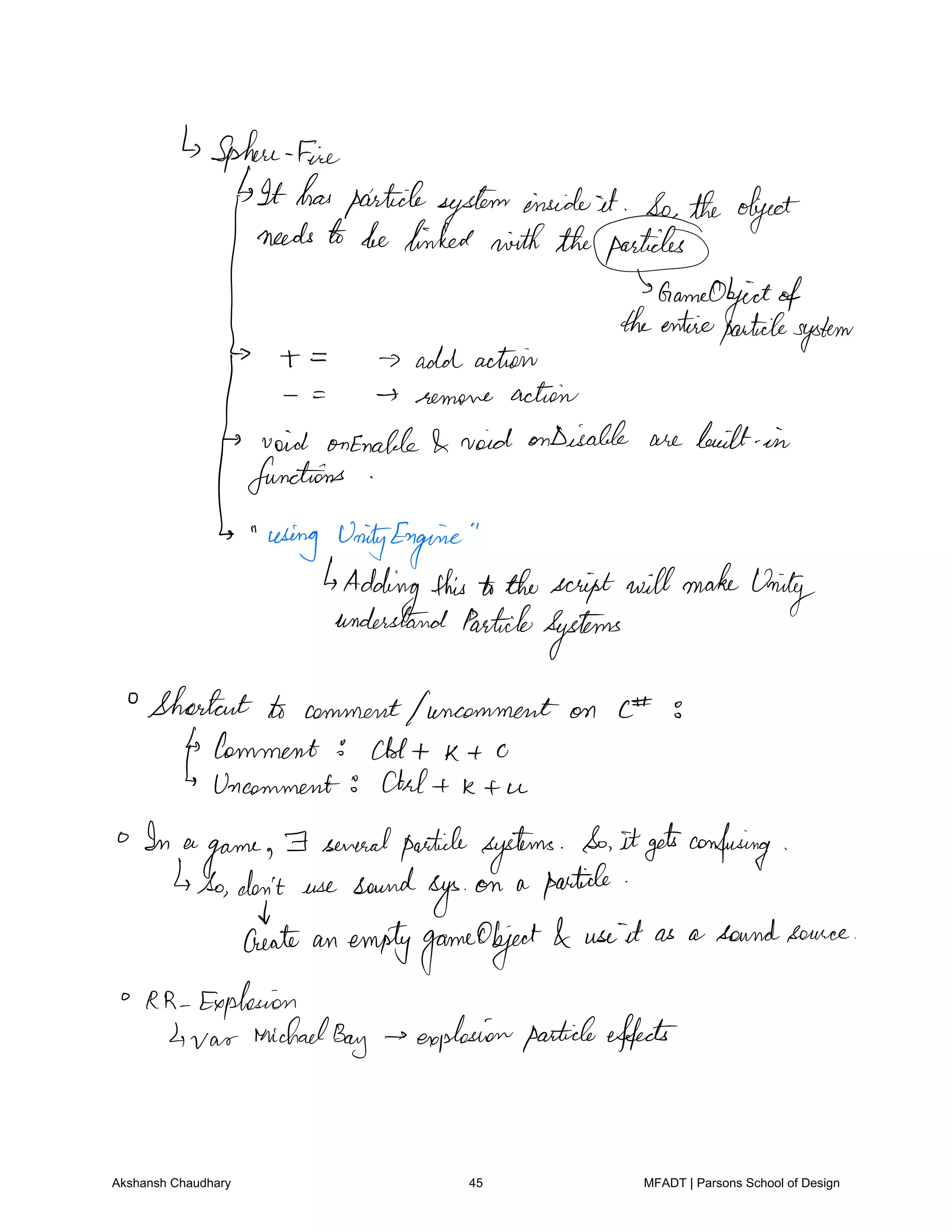 Sphere fire
It hasparticlesysteminsideit So the object
needs to be linked withtheparticles
Ihfentimiffitote
system
add action
remove action
void onEnable void onDisable are built in
functions
using UnityEngine
Addingthis tothescript willmake
Unity
understand Particle
Systems
Shortcut to commentfuncomment on E E
Comment Al t k t o
Uncomment Ctrl t k t u
In a
game
F severalparticle systems So itgetsconfusing
to don't use sound
sys
on a particle
Treat an emptygameObject use it as a soundsource
RR Explosion
4 var Michael
Bay explosionparticleeffects
Akshansh Chaudhary 45 MFADT | Parsons School of Design
 