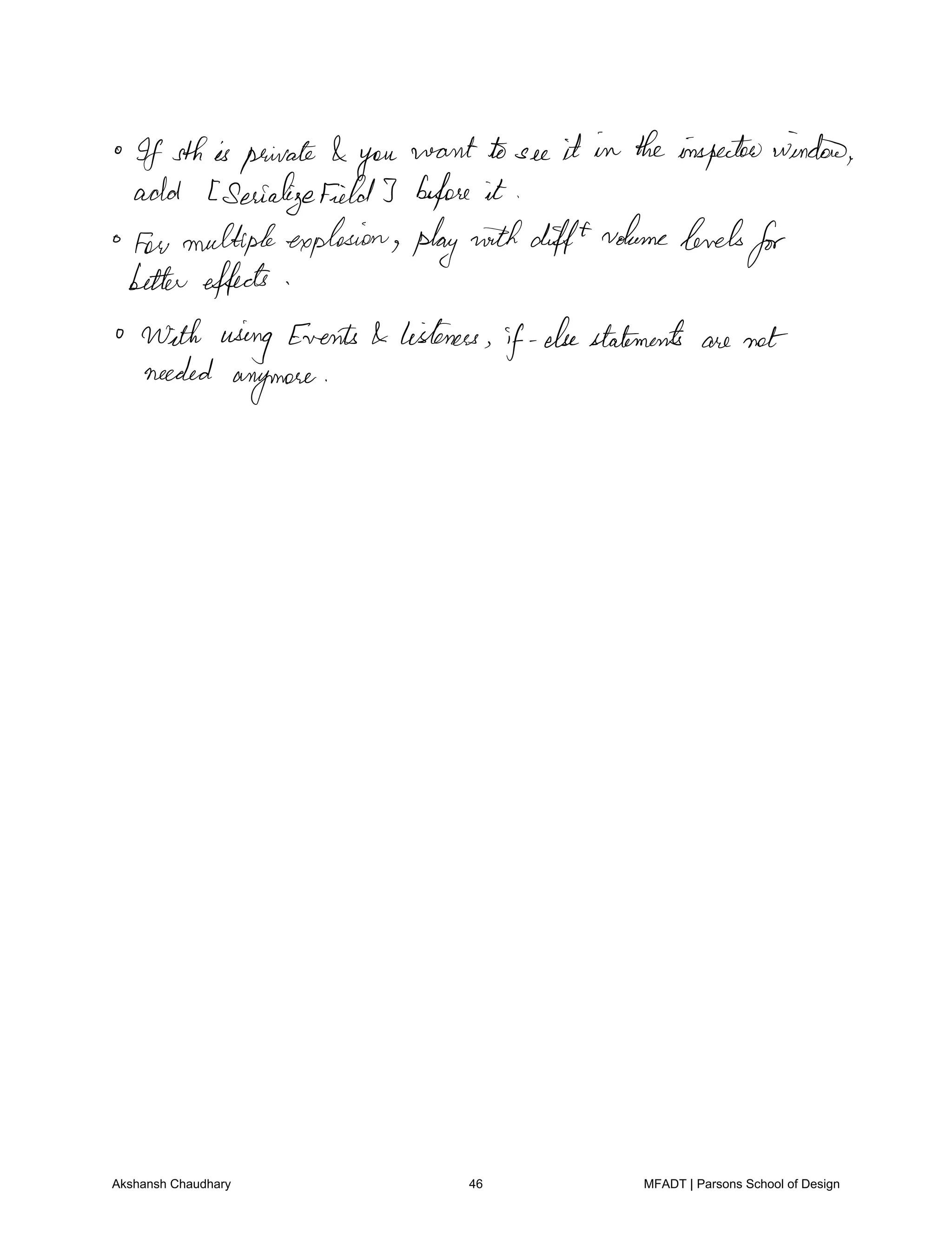If sthis private you
want to see it in theinspectorwindow
add Serializefield3 before it
few multipleexplosion playwithdifftvolumelevels
for
bettereffects
With using Events listeners
if elsestatements are not
needed
anymore
Akshansh Chaudhary 46 MFADT | Parsons School of Design
 