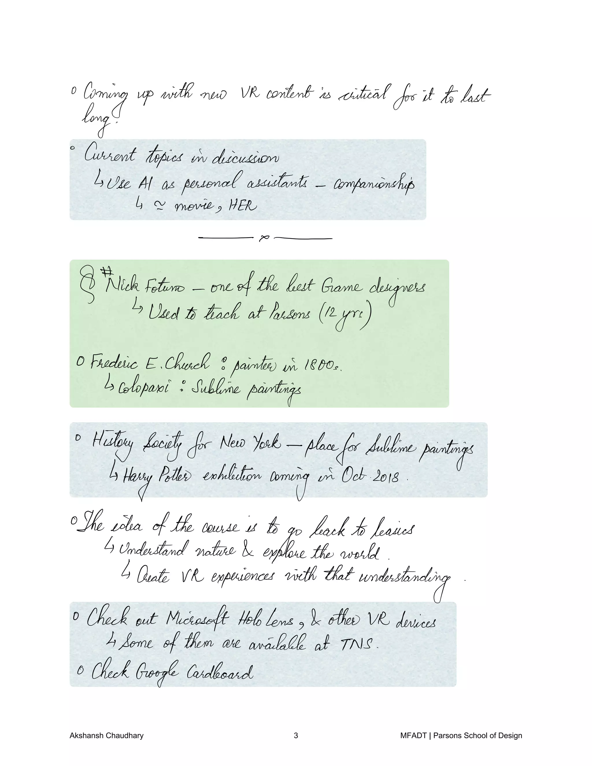 Coming up with new Uk contentis criticalforit tolast
long
Current topics in discussion
Use Al as personalassistants companionship
4 a movie HER
Nickfotuno oneofthebestGamedesigners
Usedtoteach atParsons 42
yrs
0 Frederic E Church 9painterswin1800s
cotopaxi sublimepaintings
History SocietyforNewYork place
forSublime
paintings
Harry
Potter exhibition
coming
in Octsois
Theidea ofthe cause is to
go
backtobasics
understandnature exploretheworld
4Create Va experiences ninththatunderstanding
Check out MicrosoftHololens otherV12devices
4Some ofthem are available at TNS
0 CheckGoogleCardboard
Akshansh Chaudhary 3 MFADT | Parsons School of Design
 
