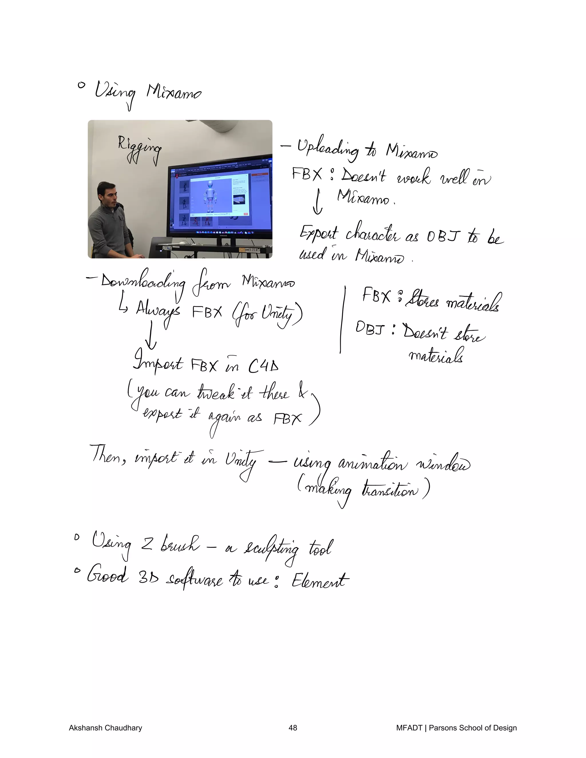 Using Mixamo
Rigging Uploadingto Mixamo
FBX Doesn't work well in
thioamo
Expertcharacteras 0 BT to be
usedin Miami
Downloadingfrom thinearms
Always FBX forUnity
FBX storesmaterials
OBI Doesn'tstore
Import
FB in cab
materials
you
can treat it there
export it
again
as FBX
Then inpostet in
Unity usinganimationwinded
making transition
Using 2 brush a sculpting tool
Good 3D softwareto use Element
Akshansh Chaudhary 48 MFADT | Parsons School of Design
 