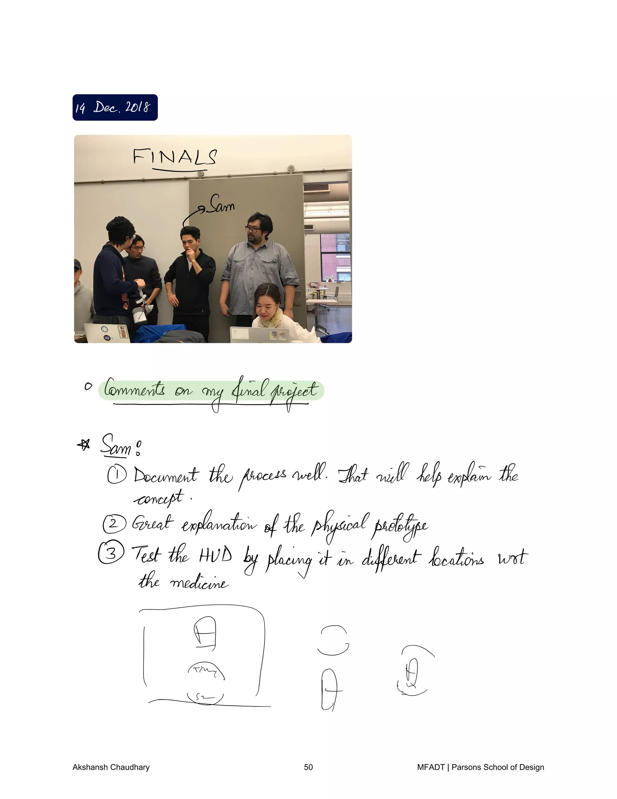 I4 Dec 2018
FINALS
p
Sam
Commentsonmyfinialproject
SATO
Document theprocesswell That willhelpexplainthe
concept
Greatexplanation
ofthephysicalprototype
Testthe HUD byplacing it in differentlocations wrt
the medicine
1 21
Akshansh Chaudhary 50 MFADT | Parsons School of Design
 