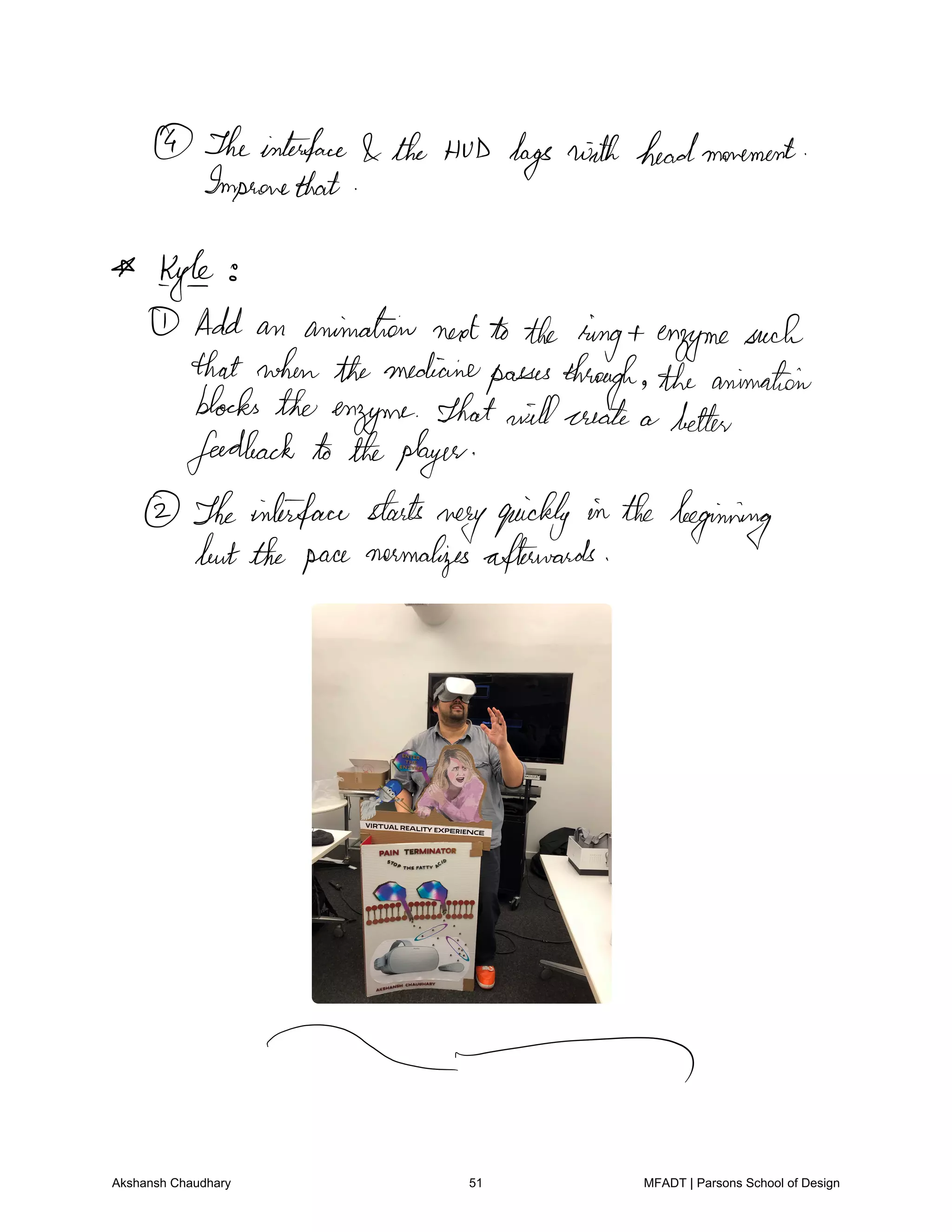 Theinterface the HUD hags with headmovement
Improvethat
Kyle
Add an animation nextto the ring enzymesuch
that whenthemedicinepassesthrough the animation
blocks the enzyme That willcreate a better
feedback to theplayer
Theinterface starts
veryquickly in the beginning
butthe pacenormalizesafterwards
Akshansh Chaudhary 51 MFADT | Parsons School of Design
 