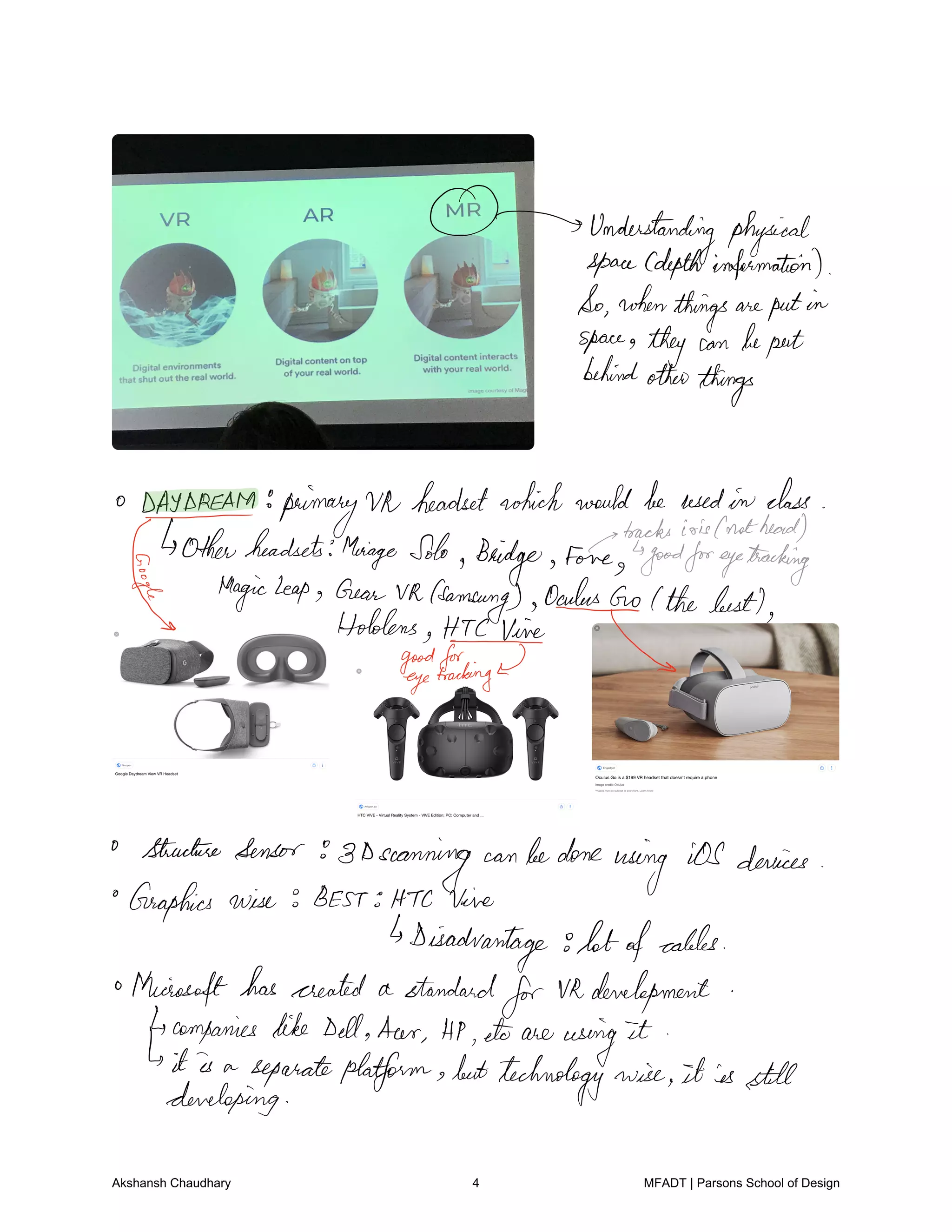 Understanding physical
spaceCdepthinformation
Sowhen
thingsareputin
space they can beputbehindother
things
BACCAM primary Vh headsetwhichwouldbeusedin class
as
tracksirisCnotheard
Otherheadsets MeiageSolo
Bridge Fone goodforeyetracking
Magicleap
oygffgnksfsanfqggfi.ge
adusGo Ithebest
HodgeHacking
StructureSensor 8Dscanning can bedone
using iOSdevices
Graphics wise BEST HTC Vine
Disadvantage lotofcables
o
Microsofthascreated a standard
forVRdevelopment
4companies likeDellHeer HP etc are
using
it
Isit is a separateplatform buttechnology wise it is still
developing
Akshansh Chaudhary 4 MFADT | Parsons School of Design
 