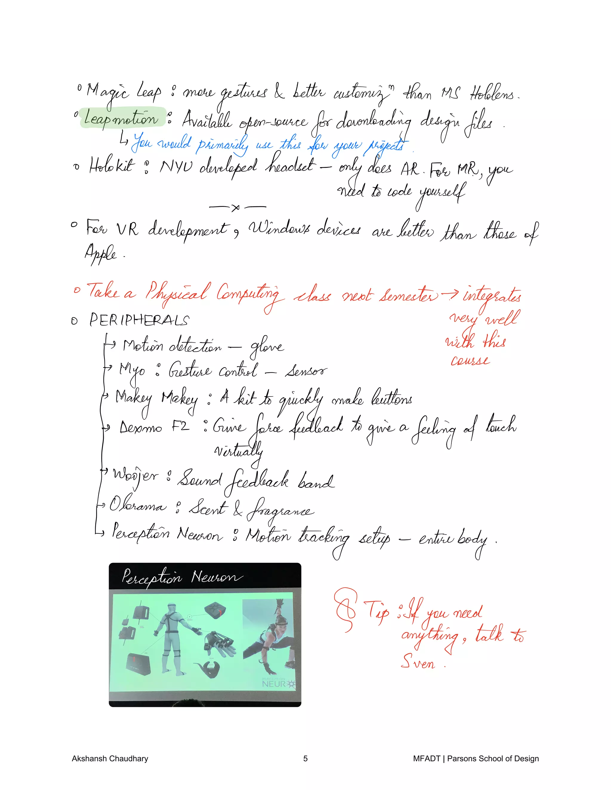 Magicleap 9 moregestures
bettercustemignthan MS Hoblens
Leapmotion Availableopensource
fordownloadingdesignfiles
Youwouldprimarily usethisforyourtargets
o Holokit 9 NYUdevelopedheadset
only
does
HR fan tah
youneedtocode
yourself
For VR development Windowsdevices arebetterthanthose
of
Apple
Take a PhysicalComputingclass nextsemester integrates
PERIPHERALS
very well
Motiondetection
glove withthis
th
yo
Gesturecontrol sensor
course
Hokey Makey A kittoquickly
makebuttons
Dexmo f2 Giveforcefeedback t givea
feelingoftouch
virtually
Woofer
Oo
Soundfeedbackband
Olorama Scent fragrance
PerceptionNeuron 9Motiontrackingsetup entirebody
Perception won
Tip Ifyou
need
anything talk to
Sven
Akshansh Chaudhary 5 MFADT | Parsons School of Design
 