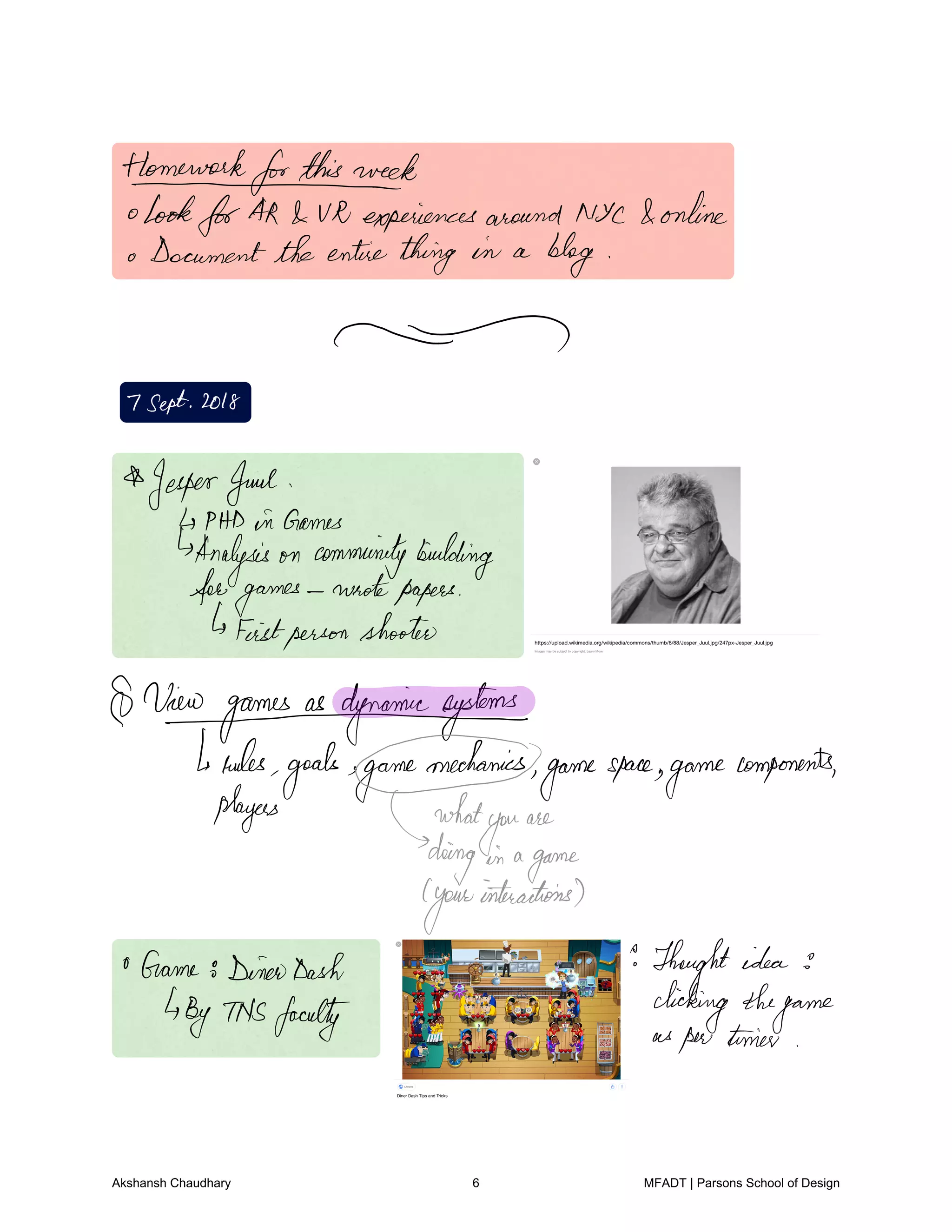 Homeworkforthisweek
lookforAR VR experiencesaround NYC online
Documentthe entirething in a
blog
7Sept2018
JesperJuul
PHDin Games
Analysis on communitybuilding
forgames
wrotepapers
Feistpersonshooter
Ninogamesasdgnanimsystemsts
rules
goals game
mechanics
game
space
game
components
players what
you
are
doing in a
game
your
interactions
Game DinaDash Thought idea
ByTNSfaculty
clickingthe
game
as
pertimer
Akshansh Chaudhary 6 MFADT | Parsons School of Design
 