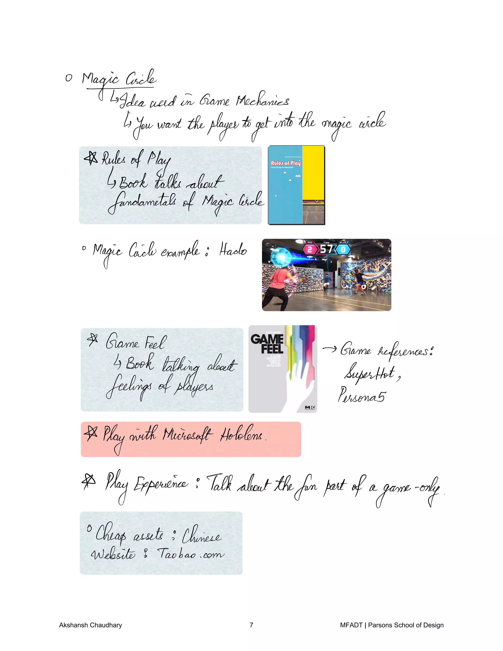 Magicaich
Ideaused in GameMechanics
youwanttheplayerto
get
intothemagic
circle
Rules
ofPlay
Booktalksabout
fundametalsofMagic
Circle
Magic
Caicleexample Hodo
Gamefeel Gamereferences
Book
talking
about
SuperHot
feelingsofplayers
Personas
PlayninththeinosoftHolders
PlayExperience Talkaboutthefunpartofa
game only
Cheap assets Chinese
Website 9 taobao.com
Akshansh Chaudhary 7 MFADT | Parsons School of Design
 