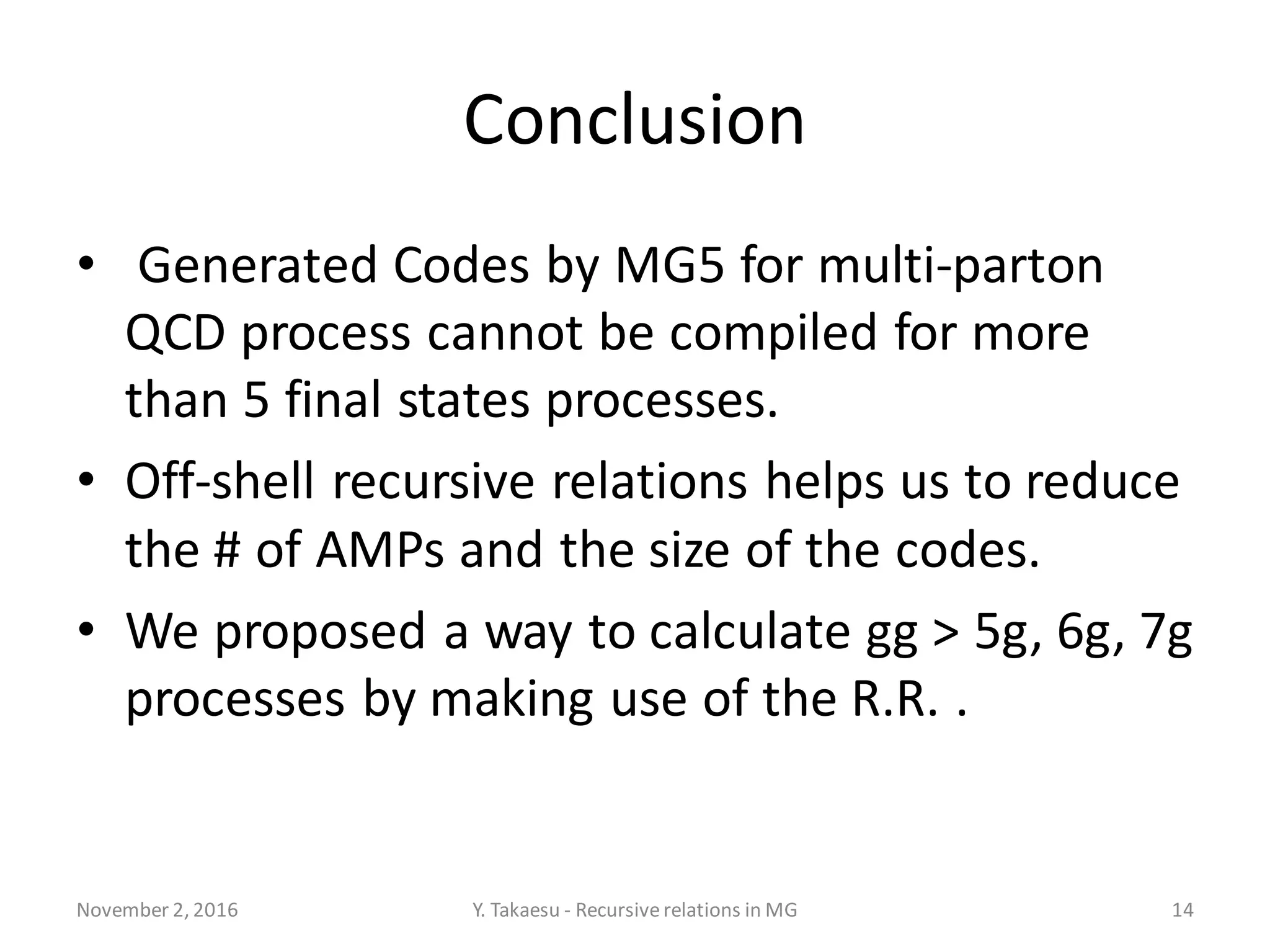 Conclusion
• Generated Codes by MG5 for multi-parton
QCD process cannot be compiled for more
than 5 final states processes.
• Off-shell recursive relations helps us to reduce
the # of AMPs and the size of the codes.
• We proposed a way to calculate gg > 5g, 6g, 7g
processes by making use of the R.R. .
November 2, 2016 Y. Takaesu - Recursiverelations in MG 14
 