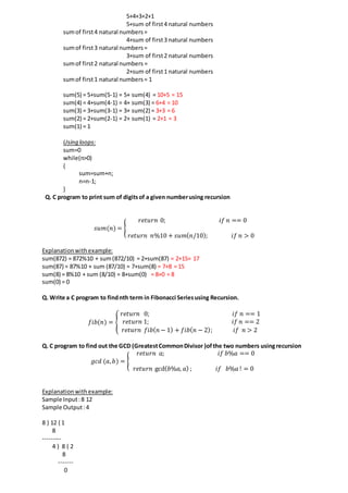5+4+3+2+1
5+sum of first4 natural numbers
sumof first4 natural numbers=
4+sum of first3 natural numbers
sumof first3 natural numbers=
3+sum of first2 natural numbers
sumof first2 natural numbers =
2+sum of first1 natural numbers
sumof first1 natural numbers= 1
sum(5) = 5+sum(5-1) = 5+ sum(4) = 10+5 = 15
sum(4) = 4+sum(4-1) = 4+ sum(3) = 6+4 = 10
sum(3) = 3+sum(3-1) = 3+ sum(2) = 3+3 = 6
sum(2) = 2+sum(2-1) = 2+ sum(1) = 2+1 = 3
sum(1) = 1
Using loops:
sum=0
while(n>0)
{
sum=sum+n;
n=n-1;
}
Q. C program to print sum of digitsof a given numberusing recursion
𝑠𝑢𝑚(𝑛) = {
𝑟𝑒𝑡𝑢𝑟𝑛 0; 𝑖𝑓 𝑛 == 0
𝑛
𝑟𝑒𝑡𝑢𝑟𝑛 𝑛%10 + 𝑠𝑢𝑚( 𝑛/10); 𝑖𝑓 𝑛 > 0
Explanationwithexample:
sum(872) = 872%10 + sum(872/10) = 2+sum(87) = 2+15= 17
sum(87) = 87%10 + sum (87/10) = 7+sum(8) = 7+8 = 15
sum(8) = 8%10 + sum (8/10) = 8+sum(0) = 8+0 = 8
sum(0) = 0
Q. Write a C program to findnth term in Fibonacci Seriesusing Recursion.
𝑓𝑖𝑏(𝑛) = {
𝑟𝑒𝑡𝑢𝑟𝑛 0; 𝑖𝑓 𝑛 == 1
𝑟𝑒𝑡𝑢𝑟𝑛 1; 𝑖𝑓 𝑛 == 2
𝑟𝑒𝑡𝑢𝑟𝑛 𝑓𝑖𝑏( 𝑛 − 1) + 𝑓𝑖𝑏( 𝑛 − 2); 𝑖𝑓 𝑛 > 2
Q. C program to find out the GCD (GreatestCommonDivisor )ofthe two numbers usingrecursion
𝑔𝑐𝑑 (𝑎, 𝑏) = {
𝑟𝑒𝑡𝑢𝑟𝑛 𝑎; 𝑖𝑓 𝑏%𝑎 == 0
𝑛
𝑟𝑒𝑡𝑢𝑟𝑛 gcd( 𝑏%𝑎, 𝑎) ; 𝑖𝑓 𝑏%𝑎 ! = 0
Explanationwithexample:
Sample Input:8 12
Sample Output:4
8 ) 12 ( 1
8
---------
4 ) 8 ( 2
8
-------
0
 