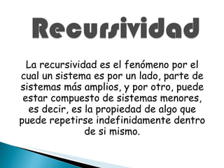 La recursividad es el fenómeno por el cual un sistema es por un lado, parte de sistemas más amplios, y por otro, puede estar compuesto de sistemas menores, es decir, es la propiedad de algo que puede repetirse indefinidamente dentro de si mismo. 