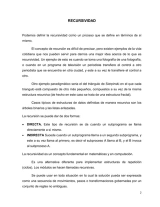 2 
RECURSIVIDAD 
Podemos definir la recursividad como un proceso que se define en términos de sí 
mismo. 
El concepto de recursión es difícil de precisar, pero existen ejemplos de la vida 
cotidiana que nos pueden servir para darnos una mejor idea acerca de lo que es 
recursividad. Un ejemplo de esto es cuando se toma una fotografía de una fotografía, 
o cuando en un programa de televisión un periodista transfiere el control a otro 
periodista que se encuentra en otra ciudad, y este a su vez le transfiere el control a 
otro. 
Otro ejemplo paradigmático seria el del triángulo de Sierpinski en el que cada 
triangulo está compuesto de otro más pequeños, compuestos a su vez de la misma 
estructura recursiva (de hecho en este caso se trata de una estructura fractal). 
Casos típicos de estructuras de datos definidas de manera recursiva son los 
árboles binarios y las listas enlazadas. 
La recursión se puede dar de dos formas: 
 DIRECTA. Este tipo de recursión se da cuando un subprograma se llama 
directamente a sí mismo. 
 INDIRECTA Sucede cuando un subprograma llama a un segundo subprograma, y 
este a su vez llama al primero, es decir el subproceso A llama al B, y el B invoca 
al subproceso A. 
La recursividad es un concepto fundamental en matemáticas y en computación. 
Es una alternativa diferente para implementar estructuras de repetición 
(ciclos). Los módulos se hacen llamadas recursivas. 
Se puede usar en toda situación en la cual la solución pueda ser expresada 
como una secuencia de movimientos, pasos o transformaciones gobernadas por un 
conjunto de reglas no ambiguas. 
 