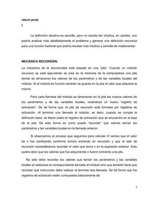 5 
return prod; 
} 
La definición iterativa es sencilla, pero no resulta tan intuitiva, en cambio, uno 
podría analizar más detalladamente el problema y generar una definición recursiva 
para una función factorial que podría resultar más intuitiva y sencilla de implementar: 
MECÁNICA RECURSIÓN. 
La mecánica de la recursividad está basada en una “pila”. Cuando un módulo 
recursivo se está ejecutando se crea en la memoria de la computadora una pila 
donde se almacenan los valores de los parámetros y de las variables locales del 
módulo. Si el módulo es función también se guarda en la pila el valor que adquiere la 
misma. 
Para cada llamada del módulo se almacenan en la pila los nuevos valores de 
los parámetros y de las variables locales, creándose un nuevo “registro de 
activación”. De tal forma que, la pila de recursión está formada por registros de 
activación. Al terminar una llamada al módulo, es decir, cuando se cumple la 
definición base, se libera (sale) el registro de activación que se encuentra en el tope 
de la pila. De esta forma es como puede “recordar” qué valores tenían los 
parámetros y las variables locales en la llamada anterior. 
Si observamos el proceso que seguimos para calcular 4! vemos que el valor 
de n fue cambiando conforme fuimos entrando en recursión y que al salir de 
recursión necesitábamos recordar el valor que tenía n en la expresión anterior. Esto 
quiere decir que los valores que fue adquiriendo n fueron entrando a la pila. 
No sólo debe recordar los valores que tenían los parámetros y las variables 
locales al realizarse la correspondiente llamada al módulo sino que también tiene que 
recordar qué instrucción debe realizar al terminar esa llamada. De tal forma que los 
registros de activación están compuestos básicamente de: 
 