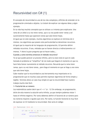 Recursividad con C# (1)<br />El concepto de recursividad es uno de los más complejos y difíciles de entender en la programación orientada a objetos. Lo trataré de explicar con algunas ideas y algún ejemplo.<br />En la vida hay muchos conceptos que se utilizan a si mismos para explicarse. Una rama de un árbol a su vez tiene ramas, que a su vez puede tener ramas y así sucesivamente hasta que aparecen ramas que solo tienen hojas.<br />Al igual que en este ejemplo, muchos algoritmos se explican en términos de sí mismos. Los algoritmos que poseen esta particularidad se denominan recursivos.<br />Al igual que la mayoría de los lenguajes de programación, C# permite definir métodos recursivos. O sea, métodos que se llaman directa o indirectamente a si mismos. Y ahora la gran pregunta que se hacen todos….<br />Cuando y como termina entonces el método recursivo?<br />Ya se que puede parecer un proceso infinito, pero la clave está en que en cada llamada el problema se “simplifica” de tal modo que llegará el momento en que no hará falta llamar nuevamente al método recursivo. Recuerda que la rama tiene ramas, que a su vez tiene ramas… pero llega el momento en que se llega a una rama que solo tiene hojas.<br />Cabe resaltar que la recursividad es una herramienta muy importante en la programación que en muchos casos permite expresar algoritmos de forma simple y legible. Veremos ahora un caso muy simple en que la recursividad hace nuestro trabajo mucho más fácil.<br />1- Factorial de un número<br />Los matemáticos suelen decir que n! = n * (n – 1)! Sin embargo, en programación, dicho de esta manera la solución sería infinita, ya que siempre podemos restar 1 hasta el infinito negativo. Por tanto debemos definir el factorial de un número para los números mayores o iguales que cero. Por tanto, la función factorial es muy fácil de expresar en C# mediante la recursividad. Este sería el código:<br />int Factorial (int n)<br />{<br />         if ((n == 0) || (n == 1))<br />                 return(1);<br />         else<br />                 return(n*Factorial(n-1));<br />}<br />Es importante decir también que todos los métodos recursivos se pueden hacer de forma iterativa, pero a veces el resultado se hace un poco confuso. Por ejemplo, el factorial de un número n también se puede calcular de esta forma:<br />int Factorial (int n)<br />{<br />      fact = 1;<br />      for (int i=2;  i&lt;=n;  i++)<br />            fact = fact * i;<br />      return fact;<br />} <br />Ven como la forma recursiva es mucho más entendible y está basada en la propia definición de Factorial de n.<br />2- Calcular el máximo común divisor de dos números<br />Sean a y b dos números enteros no negativos. Entonces el máximo común divisor (mcd) entre a y b es el mayor entero c, que divide a y b.<br />Hay dos buenos algoritmos para resolver este problema, pero el más eficiente es el algoritmo de Euclides, que descubrió hace más de 2000 años, mucho antes que las computadoras, y lo curioso es que todavía nadie ha encontrado un mejor algoritmo para calcular el mcd de dos números.<br />El algoritmo de Euclides dice:<br />Si a y b son enteros, con a>b (porque si b>a entonces los intercambiamos), entonces el mcd (a,b), es igual al mcd entre a y el resto de la división entre a y b. Traten de demostrarlo!<br />Bueno, vamos ya al código:<br />int MCD (int a, int b)<br />{<br />      if(b==0)<br />            //Caso base, cuando el resto sea 0<br />             return a;<br />      else<br />             //Llamamos pasandole el resto de la división<br />             return MCD (b, a%b);<br />}<br />Recursividad con C# (2)<br />Como lo prometido es deuda, empezaremos esta segunda parte del minicurso de Recursividad en C# con el clásico Hanoi, y luego hablaremos sobre algunas técnicas asociadas al uso de la recursividad, como son “Backtracking” y “Divide y Vencerás”. Además, resolveremos paso a paso varios de los clásicos problemas de recursividad.<br />Según mi profesor de programación (Dr. Miguel Katrib), el juego de las torres de Hanoi es el poder expresivo de la Recursividad, y creo no hay mejor ejemplo que este para empezar a comprender como verdaderamente funciona la recursividad en C#.<br />El juego consiste en ir moviendo discos de la torre original de la izquierda de modo tal que finalmente queden en la misma posición en la torre de la derecha. Los movimientos de los discos deben hacerse bajo las siguientes restricciones: solo podrá moverse un disco a la vez y nunca podrá ubicarse un disco de mayor diametro sobre uno de menor diametro. La torre del centro puede utilizarse de modo auxiliar para el traspaso de los discos.<br />En la imagen de la derecha se muestran los movimientos a realizar para mover 3 discos. ¡Imaginen ahora la cantidad de movimientos a realizar para mover 10 discos! Lo que se quiere es un algoritmo que nos diga los movimientos a efectuar para mover una cantidad “n” de discos.<br />Analicemos ahora el problema:<br />1- Si la cantidad de discos a mover es 1, entonces movemos el disco de la torre de origen a la torre de destino.2- Supongamos que sabemos mover n-1 discos desde la torre de origen hasta la torre auxiliar del centro.3- El tercer paso consiste en mover el disco mayor que ha quedado solo en la torre izquierda hacia la torre de destino.4- Mover esos n -1 discos desde la torre auxiliar (que hace de origen) hacia la torre de la derecha.<br />¿Cómo sabemos mover n-1 discos?<br />Como se podrá notar, este algoritmo se utiliza a si mismo y está basado en el principio de inducción matemática. Además, si no cree que podamos mover n-1 discos, entonces veamos si podemos mover n-2 discos, si tampoco lo cree podemos seguir hasta que tengamos que suponer que sabemos mover 1 disco, lo cual es cierto.<br />El método Mover a continuación escribirá como salida los movimientos a realizar para mover una cierta cantidad de discos que se le indica como primer parámetro. Los restantes parámetros serían los nombres de las torres de origen, auxiliar y destino.<br />De modo que cuando haríamos algo como:<br />La salida sería:<br />Seguro notaste que cada vez que se hace una llamada recursiva, la cantidad de discos que se pasa como primer parámetro disminuye en 1. De modo que en algún momento la cantidad de discos será 1, y entonces ya no se hará más ninguna llamada recursiva y el método Mover sabrá retornar a quién lo llamó.<br />Es C# quien lleva todo este proceso de saber como regresar y quien garantiza que los parámetros tengan los mismos valores que tenían antes de haberse hecho la llamada. Si todavía desconfía del trabajo recursivo, intente manualmente seguir el rastro de una llamada original a mover 4 discos.<br />Estrategia de “Divide y Vencerás”<br />Una estrategia importante en la recursividad es la llamada “Divide y Vencerás”. La implementación de soluciones basadas en esta estrategia no sería posible sin la recursividad. Dar un concepto de esta técnica o estrategia no es tan complicado. Primero veamos un ejemplo.<br />Búsqueda Binaria<br />Considere que los elementos de un array de números enteros están ordenados de menor a mayor, por ejemplo {2, 3, 5, 7, 9, 12, 15, 18, 20}. Se quiere saber si el elemento 17 está en el array.<br />Lo que haremos será buscar el elemento que está en la mitad del array (9 en este caso). Si el elemento que buscamos es igual a este, hemos terminado. De lo contrario, como los elementos del array están ordenados, si el elemento buscado es mayor que el del medio, buscamos a la derecha, si es menor, a la izquierda. En este caso 17 es mayor que 9, y por tanto hay que buscar en {12, 15, 18, 20}. Ahora hacemos lo mismo, en este caso, hay que tomar una decisión, ya que como la cantidad de elementos es par, hay que ver si tomamos como el elemento del centro, el de más a la izquierda o el de más a la derecha (el 15 o el 18). Por ahora lo haremos con el que esté en el centro más a la izquierda (el 15). Como 17 es mayor que 15 buscaremos entonces en {18, 20}. El del medio es el 18. Y como el 18 es mayor que 17, entonces buscaremos en {18}. El elemento medio es el propio 18 que no es igual a 17. Como ya no se puede seguir haciendo subdivisiones, entonces podemos concluir que 17 no está en el array.<br />Por lo que el código sería el siguiente:<br />Note como, además de cumplir las 4 reglas de la recursividad, el método recursivo contiene dos llamadas recursivas que se aplican a dos posibles “divisiones” del problema original. Generalmente se considera que los algoritmos que contienen más de dos llamadas recursivas son algoritmos de “Divide y Vencerás”.<br />Podemos resumir entonces que esta estrategia consta de dos partes.<br />1- La división. Es donde el problema se divide en problemas más pequeños que a su vez re resuelven recursivamente.2- La solución del problema original se forma a partir de estos problemas más pequeños.<br />