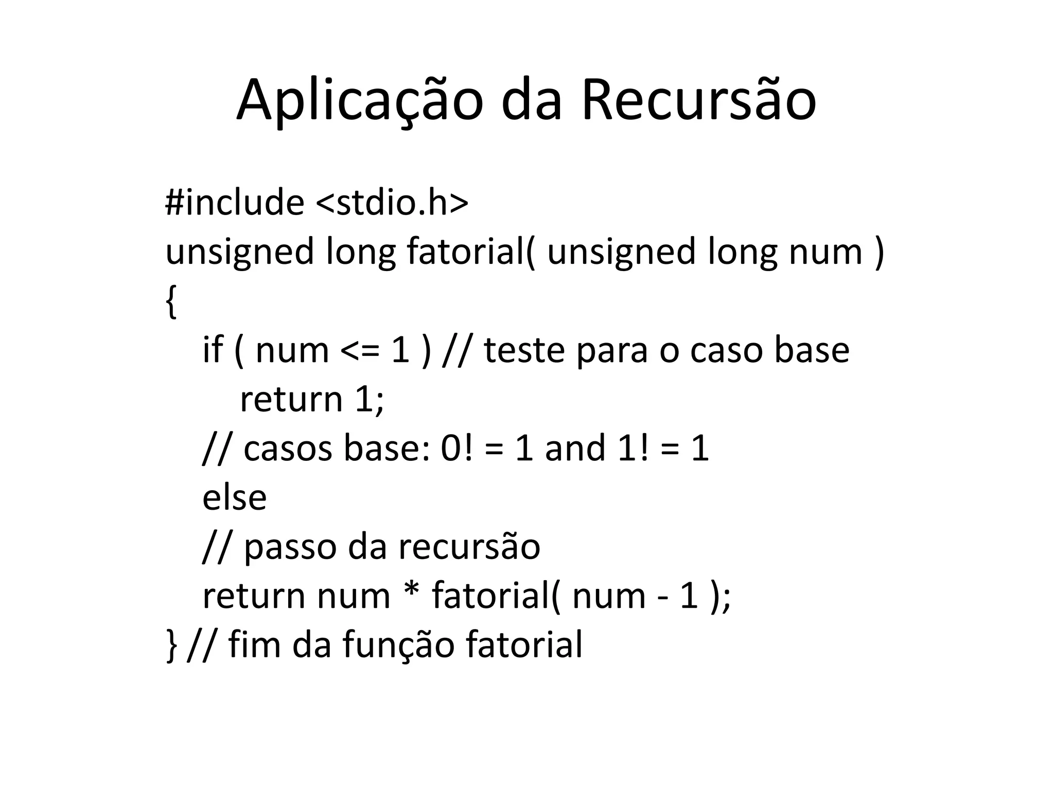 Aplicação da Recursão
#include <stdio.h>
unsigned long fatorial( unsigned long num )
{
if ( num <= 1 ) // teste para o caso base
return 1;
// casos base: 0! = 1 and 1! = 1
else
// passo da recursão
return num * fatorial( num - 1 );
} // fim da função fatorial
 