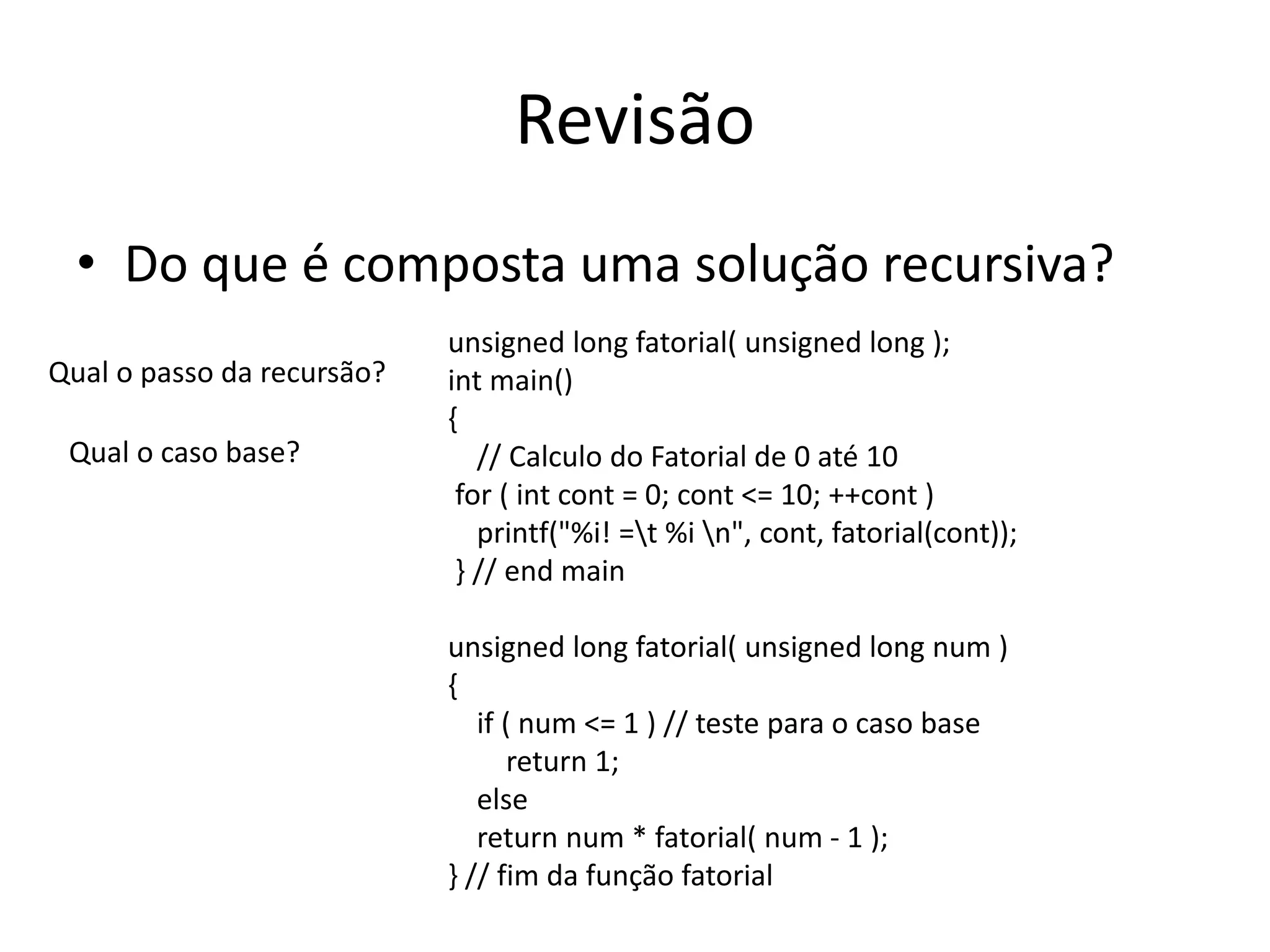 Revisão
• Do que é composta uma solução recursiva?
unsigned long fatorial( unsigned long );
int main()
{
// Calculo do Fatorial de 0 até 10
for ( int cont = 0; cont <= 10; ++cont )
printf("%i! =t %i n", cont, fatorial(cont));
} // end main
unsigned long fatorial( unsigned long num )
{
if ( num <= 1 ) // teste para o caso base
return 1;
else
return num * fatorial( num - 1 );
} // fim da função fatorial
Qual o passo da recursão?
Qual o caso base?
 