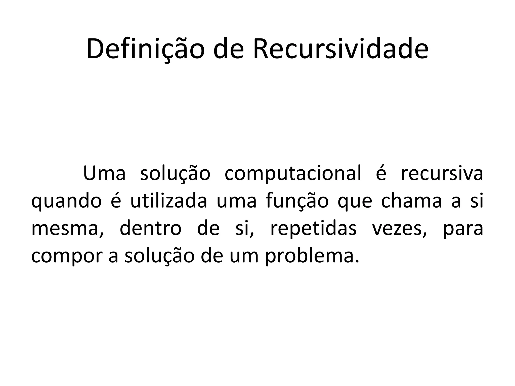 Definição de Recursividade
Uma solução computacional é recursiva
quando é utilizada uma função que chama a si
mesma, dentro de si, repetidas vezes, para
compor a solução de um problema.
 