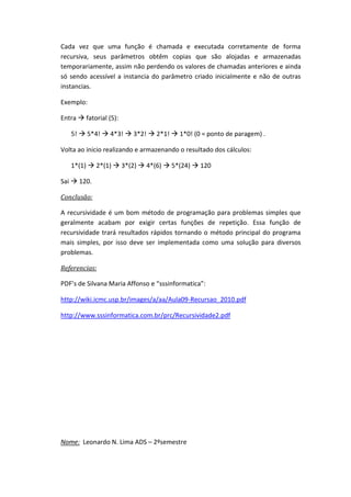 Cada vez que uma função é chamada e executada corretamente de forma
recursiva, seus parâmetros obtêm copias que são alojadas e armazenadas
temporariamente, assim não perdendo os valores de chamadas anteriores e ainda
só sendo acessível a instancia do parâmetro criado inicialmente e não de outras
instancias.

Exemplo:

Entra  fatorial (5):

   5!  5*4!  4*3!  3*2!  2*1!  1*0! (0 = ponto de paragem) .

Volta ao inicio realizando e armazenando o resultado dos cálculos:

   1*(1)  2*(1)  3*(2)  4*(6)  5*(24)  120

Sai  120.

Conclusão:

A recursividade é um bom método de programação para problemas simples que
geralmente acabam por exigir certas funções de repetição. Essa função de
recursividade trará resultados rápidos tornando o método principal do programa
mais simples, por isso deve ser implementada como uma solução para diversos
problemas.

Referencias:

PDF’s de Silvana Maria Affonso e “sssinformatica”:

http://wiki.icmc.usp.br/images/a/aa/Aula09-Recursao_2010.pdf

http://www.sssinformatica.com.br/prc/Recursividade2.pdf




Nome: Leonardo N. Lima ADS – 2ºsemestre
 