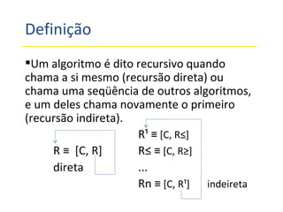 Definição Um algoritmo é dito recursivo quando chama a si mesmo (recursão direta) ou chama uma seqüência de outros algoritmos, e um deles chama novamente o primeiro (recursão indireta). R¹  ≡ [C, R²] R  ≡   [C, R] R²  ≡ [C, R³] direta ... Rn  ≡ [C, R¹]   indeireta 