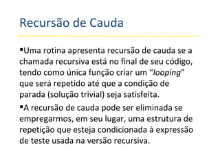 Recursão de Cauda Uma rotina apresenta recursão de cauda se a chamada recursiva está no final de seu código, tendo como única função criar um “ looping ” que será repetido até que a condição de parada (solução trivial) seja satisfeita. A recursão de cauda pode ser eliminada se empregarmos, em seu lugar, uma estrutura de repetição que esteja condicionada à expressão de teste usada na versão recursiva. 