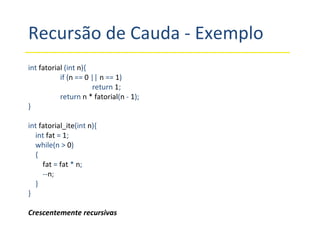 Recursão de Cauda - Exemplo int  fatorial  (int  n ){ if ( n  ==  0  ||  n  ==  1 ) return  1 ; return  n * fatorial ( n  -  1 ); } int  fatorial_ite (int  n ){ int  fat  =  1 ; while(n >  0 ) { fat  =  fat  *  n ; -- n ; } } Crescentemente recursivas 