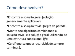Como desenvolver? Encontre a solução geral (solução genericamente aplicável); Encontre a solução trivial (regra de parada) Monte seu algoritmo combinando a solução trivial e a solução geral utilizando de uma estrutura condicional ( if ); Certifique-se que a recursividade sempre terminará. 