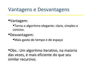 Vantagens e Desvantagens Vantagem: Torna o algoritmo elegante: claro, simples e conciso. Desvantagem: Mais gasto de tempo e de espaço Obs.: Um algoritmo iterativo, na maioria das vezes, é mais eficiente do que seu similar recursivo. 