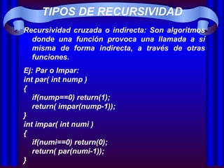 TIPOS DE RECURSIVIDAD Recursividad cruzada o indirecta: Son algoritmos donde una función provoca una llamada a sí misma de forma indirecta, a través de otras funciones.  Ej: Par o Impar: int par( int nump ) { if(nump==0) return(1); return( impar(nump-1)); } int impar( int numi ) { if(numi==0) return(0); return( par(numi-1)); }   