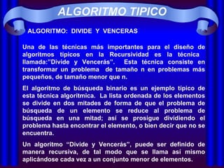ALGORITMO:  DIVIDE  Y  VENCERAS Una de las técnicas más importantes para el diseño de algoritmos típicos en la Recursividad es la técnica  llamada:”Divide y Vencerás”.  Esta técnica consiste en transformar un problema  de tamaño n en problemas más pequeños, de tamaño menor que n. El algoritmo de búsqueda binario es un ejemplo típico de esta técnica algorítmica.  La lista ordenada de los elementos se divide en dos mitades de forma de que el problema de búsqueda de un elemento se reduce al problema de búsqueda en una mitad; así se prosigue dividiendo el problema hasta encontrar el elemento, o bien decir que no se encuentra. Un algoritmo “Divide y Vencerás”, puede ser definido de manera recursiva, de tal modo que se llama así mismo aplicándose cada vez a un conjunto menor de elementos. ALGORITMO TIPICO 