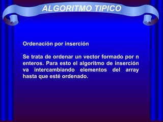 ALGORITMO TIPICO Ordenación por inserción Se trata de ordenar un vector formado por n enteros. Para esto el algoritmo de inserción va intercambiando elementos del array hasta que esté ordenado. 