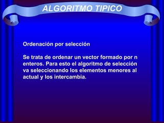ALGORITMO TIPICO Ordenación por selección Se trata de ordenar un vector formado por n enteros. Para esto el algoritmo de selección va seleccionando los elementos menores al actual y los intercambia. 