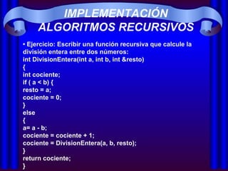 IMPLEMENTACIÓN ALGORITMOS RECURSIVOS •  Ejercicio: Escribir una función recursiva que calcule la división entera entre dos números: int DivisionEntera(int a, int b, int &resto) { int cociente; if ( a < b) { resto = a; cociente = 0; } else { a= a - b;  cociente = cociente + 1;  cociente = DivisionEntera(a, b, resto); } return cociente; } 