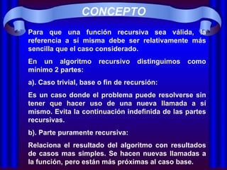 CONCEPTO Para que una función recursiva sea válida, la referencia a sí misma debe ser relativamente más sencilla que el caso considerado. En un algoritmo recursivo distinguimos como mínimo 2 partes:  a). Caso trivial, base o fin de recursión: Es un caso donde el problema puede resolverse sin tener que hacer uso de una nueva llamada a sí mismo. Evita la continuación indefinida de las partes recursivas. b). Parte puramente recursiva: Relaciona el resultado del algoritmo con resultados de casos mas simples. Se hacen nuevas llamadas a la función, pero están más próximas al caso base. 